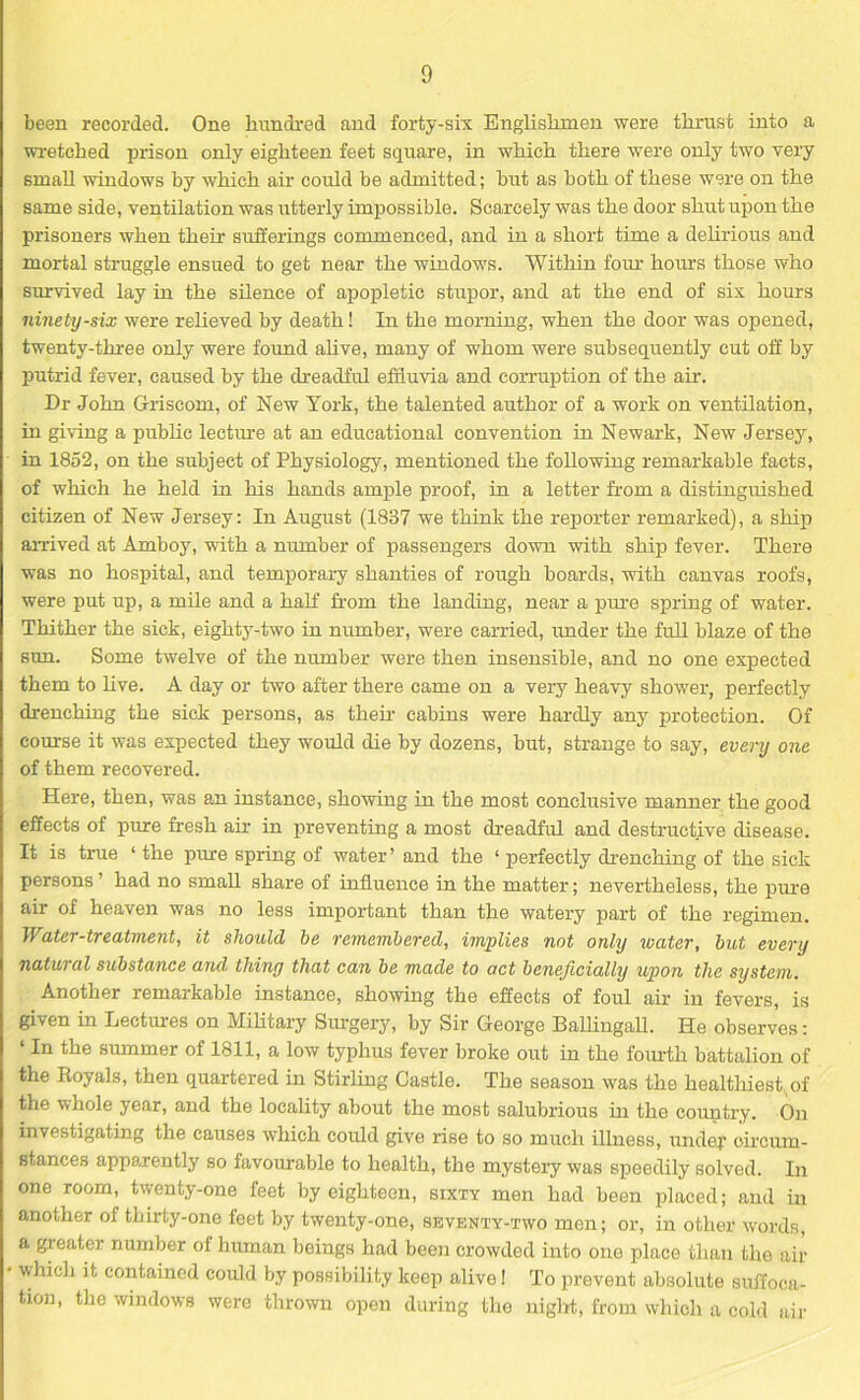 been recorded. One hundred and forty-six Englishmen were thrust into a wretched prison only eighteen feet square, in which there were only two very small windows by which air could be admitted; but as both of these were on the same side, ventilation was utterly impossible. Scarcely was the door shut upon the prisoners when their sufferings commenced, and in a short time a delirious and mortal struggle ensued to get near the windows. Within four hours those who survived lay in the silence of apopletic stupor, and at the end of six hours ninety-six were relieved by death! In the morning, when the door was opened, twenty-three only were found alive, many of whom were subsequently cut off by putrid fever, caused by the dreadful effluvia and corruption of the air. Dr John Gfriseom, of New York, the talented author of a work on ventilation, in giving a public lecture at an educational convention in Newark, New Jersey, in 1852, on the subject of Physiology, mentioned the following remarkable facts, of which he held in his hands ample proof, in a letter from a distinguished citizen of New Jersey: In August (1887 we think the reporter remarked), a ship arrived at Amboy, with a number of passengers down with ship fever. There was no hospital, and temporary shanties of rough boards, with canvas roofs, were put up, a mile and a half from the landing, near a pure spring of water. Thither the sick, eighty-two in number, were carried, under the full blaze of the sun. Some twelve of the number were then insensible, and no one expected them to live. A day or two after there came on a very heavy shower, perfectly drenching the sick persons, as their cabins were hardly any protection. Of course it was expected they would die by dozens, but, strange to say, every one of them recovered. Here, then, was an instance, showing in the most conclusive manner the good effects of pure fresh air in preventing a most dreadful and destructive disease. It is true ‘ the pure spring of water ’ and the ‘ perfectly drenching of the sick persons ’ had no small share of influence in the matter; nevertheless, the pure air of heaven was no less important than the watery part of the regimen. Water-treatment, it should be remembered, implies not only water, but every natural substance and, thing that can be made to act beneficially upon the system. Another remarkable instance, showing the effects of foul air in fevers, is given in Lectures on Military Surgery, by Sir George Ballingall. He observes: ‘In the summer of 1811, a low typhus fever broke out in the fourth battalion of the Royals, then quartered in Stirling Castle. The season was the healthiest of the whole year, and the locality about the most salubrious in the country. On investigating the causes which could give rise to so much illness, undef circum- stances apparently so favourable to health, the mystery was speedily solved. In one room, twenty-one feet by eighteen, sixty men had been placed; and in another of thirty-one feet by twenty-one, seventy-two men; or, in other words, a greater number ol human beings had been crowded into one place than the air which it contained could by possibility keep alive! To prevent absolute suffoca- tion, the windows were thrown open during the night, from which a cold air