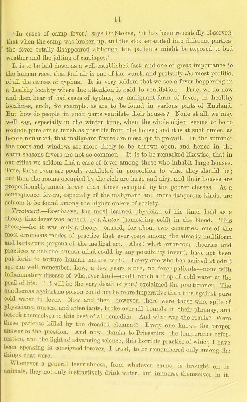 ‘In cases of camp fever,’ says Dr Stokes, ‘ it has been repeatedly observed, that when the camp was broken up, and the sick separated into different parties, the fever totally disappeared, although the patients might be exposed to bad weather and the jolting of carriages.’ It is to be laid down as a well-established fact, and one of great importance to the human race, that foul air is one of the worst, and probably the most prolific, of all the causes of typhus. It is very seldom that we see a fever happening in a healthy locality where due attention is paid to ventilation. True, we do now and then hear of bad cases of typhus, or malignant form of fever, in healthy localities, such, for example, as are to be found in various parts of England. But how do people in such parts ventilate their houses? None at all, we may well say, especially in the winter time, when the whole object seems to be to exclude pure air as much as possible from the house; and it is at such times, as before remarked, that malignant fevers are most apt to prevail. In the summer the doors and windows are more likely to be thrown open, and hence in the warm seasons fevers are not so common. It is to be remarked likewise, that in our cities we seldom find a case of fever among those who inhabit large houses. True, those even are poorly ventilated in proportion to what they should be; but then the rooms occupied by the rich are large and any, and their houses are proportionably much larger than those occupied by the poorer classes. As a consequence, fevers, especially of the malignant and more dangerous kinds, are seldom to be found among the higher orders of society. Treatment.—Boerhaave, the most learned physician of his time, held as a theory that fever was caused by a lentor (something cold) in the blood. This theory—for it was only a theory—caused, for about two centuries, one of the most erroneous modes of practice that ever crept among the already multiform and barbarous jargons of the medical art. Alas! what erroneous theories and practices which the human mind could by any possibility invent, have not been put forth to torture human nature with! Every one who has arrived at adult age can well remember, how, a few years since, no fever patients—none with inflammatory disease of whatever kind—could touch a drop of cold water at the peril of life. ‘ It will be the very death of you,’ exclaimed the practitioner. The anathemas against no poison could not be more imperative than this against pure cold water in fever. Now and then, however, there were those who, spite of physicians, nurses, and attendants, broke over all bounds in their phrensy, and betook themselves to this best of all remedies. And what was the result ? Were these patients killed by the dreaded element? Every one knows the proper answer to the question. And now, thanks to Priessnitz, the temperance refor- mation, and the light of advancing science, this horrible practice of which I have been speaking is consigned forever, I trust, to be remembered only among the things that were. Whenever a general feverishness, from whatever cause, is brought on in animals, they not only instinctively drink wator, but immerse themselves in it,