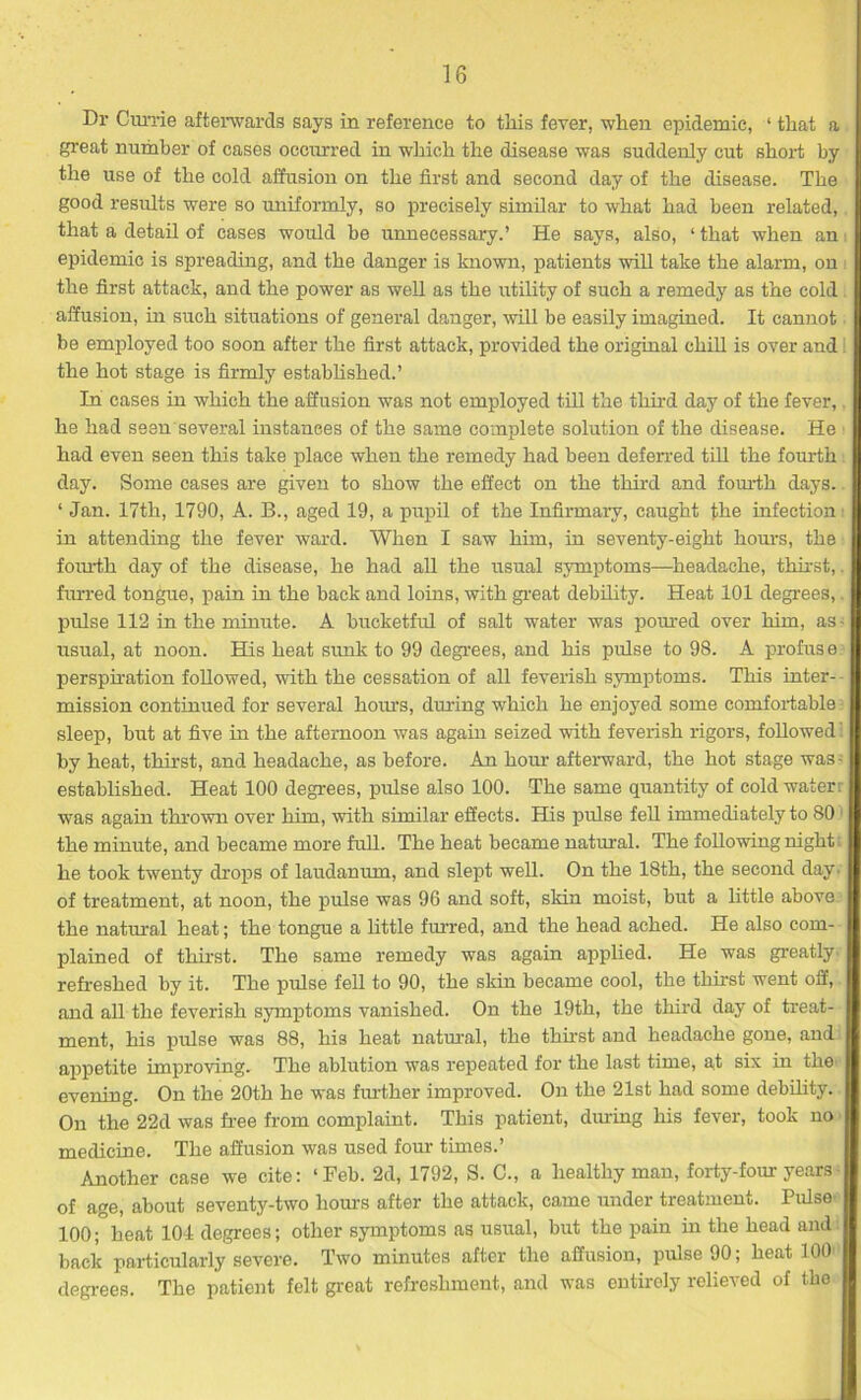 Dr Currie afterwards says in reference to this fever, when epidemic, 1 that a great number of cases occurred in which the disease was suddenly cut short by the use of the cold affusion on the first and second day of the disease. The good results were so uniformly, so precisely similar to what had been related, that a detail of cases would be unnecessary.’ He says, also, ‘ that when an i epidemic is spreading, and the danger is known, patients will take the alarm, on the first attack, and the power as well as the utility of such a remedy as the cold . affusion, in such situations of general danger, will be easily imagined. It cannot be employed too soon after the first attack, provided the original chill is over and the hot stage is firmly established.’ In cases in which the affusion was not employed till the tim'd day of the fever,. he had seen several instances of the same complete solution of the disease. He had even seen this take place when the remedy had been deferred till the fourth day. Some cases are given to show the effect on the third and fourth days. ‘ Jan. 17th, 1790, A. B., aged 19, a pupil of the Infirmary, caught the infection in attending the fever ward. When I saw him, in seventy-eight hours, the fom'th day of the disease, he had all the usual symptoms—headache, thirst, furred tongue, pain in the back and loins, with great debility. Heat 101 degrees,. pulse 112 in the minute. A bucketful of salt water was povued over him, as - usual, at noon. His heat sunk to 99 degrees, and his pulse to 98. A profuse perspiration followed, with the cessation of all feverish symptoms. This inter- mission continued for several hours, during which he enjoyed some comfortable sleep, but at five in the afternoon was again seized with feverish rigors, followed' by heat, thirst, and headache, as before. An hour afterward, the hot stage was- established. Heat 100 degrees, pulse also 100. The same quantity of cold water: was again thrown over him, with similar effects. His pulse fell immediately to 80 the minute, and became more full. The heat became natural. The following night: he took twenty drops of laudanum, and slept well. On the 18th, the second day. of treatment, at noon, the pulse was 96 and soft, sldn moist, but a little above the natural heat; the tongue a little furred, and the head ached. He also com- plained of thirst. The same remedy was again applied. He was greatly refreshed by it. The pulse fell to 90, the skin became cool, the thirst went off, and all the feverish symptoms vanished. On the 19th, the third day of treat- ment, his pulse was 88, his heat natural, the thirst and headache gone, and appetite improving. The ablution was repeated for the last time, at six in the evening. On the 20th he was further improved. On the 21st had some debility. On the 22d was free from complaint. This patient, during his fever, took no medicine. The affusion was used four times.’ Another case we cite: ‘Feb. 2d, 1792, S. C., a healthy man, forty-four years of age, about seventy-two horns after the attack, came under treatment. Pulse 100; heat 104 degrees; other symptoms as usual, but the pain in the head and back particularly severe. Two minutes after the affusion, pulse 90; heat 100 degrees. The patient felt great refreshment, and was entirely relieved of the