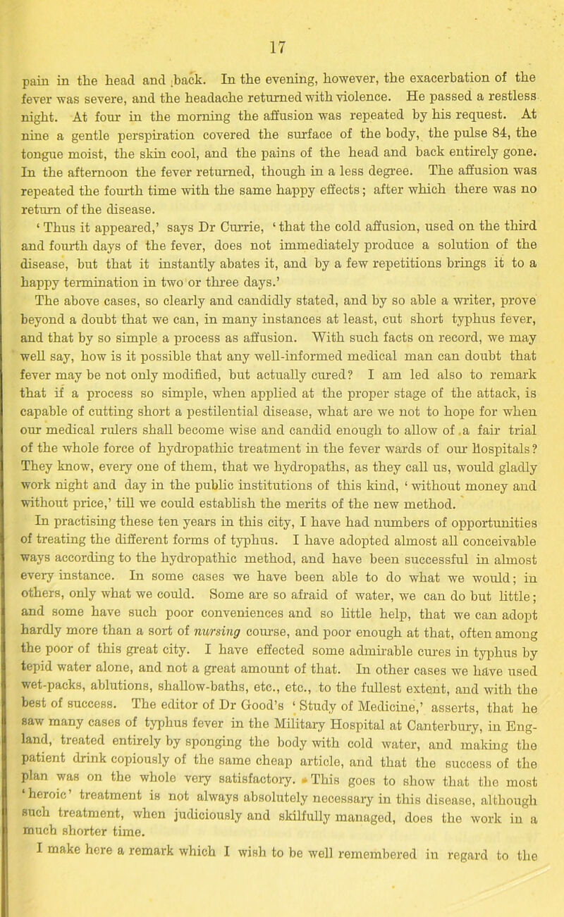 pain in the head and .back. In the evening, however, the exacerbation of the fever was severe, and the headache returned with violence. He passed a restless night. At fom- in the morning the affusion was repeated by his request. At nine a gentle perspiration covered the surface of the body, the pulse 84, the tongue moist, the skin cool, and the pains of the head and back entirely gone. In the afternoon the fever returned, though in a less degree. The affusion was repeated the fourth time with the same happy effects; after which there was no return of the disease. * Thus it appeared,’ says Dr Currie, ‘ that the cold affusion, used on the third and fourth days of the fever, does not immediately produce a solution of the disease, but that it instantly abates it, and by a few repetitions brings it to a happy termination in two or three days.’ The above cases, so clearly and candidly stated, and by so able a writer, prove beyond a doubt that we can, in many instances at least, cut short typhus fever, and that by so simple a process as affusion. With such facts on record, we may well say, how is it possible that any well-informed medical man can doubt that fever may be not only modified, but actually cured ? I am led also to remark that if a process so simple, when applied at the proper stage of the attack, is capable of cutting short a pestilential disease, what are we not to hope for when our medical rulers shall become wise and candid enough to allow of .a fair trial of the whole force of hydropathic treatment in the fever wards of our hospitals? They know, every one of them, that we hydropaths, as they call us, would gladly work night and day in the public institutions of this kind, 1 without money and without price,’ till we could establish the merits of the new method. In practising these ten years in this city, I have had numbers of opportunities of treating the different forms of typhus. I have adopted almost all conceivable ways according to the hydropathic method, and have been successful in almost every instance. In some cases we have been able to do what we would; in others, only what we could. Some are so afraid of water, we can do but little; and some have such poor conveniences and so little help, that we can adopt hardly more than a sort of nursing course, and poor enough at that, often among the poor of this great city. I have effected some admirable ernes in typhus by tepid water alone, and not a great amount of that. In other cases we have used wet-packs, ablutions, shallow-baths, etc., etc., to the fullest extent, and with the best of success. The editor of Dr Good’s ‘ Study of Medicine,’ asserts, that he saw many cases of typhus fever in the Military Hospital at Canterbury, in Eng- land, treated entirely by sponging the body with cold water, and making the patient drink copiously of the same cheap article, and that the success of the plan was on the whole very satisfactory. - This goes to show that the most ‘heroic’ treatment is not always absolutely necessary in this disease, although such treatment, when judiciously and skilfully managed, does the work in a much shorter time. I make here a remark which I wish to be well remembered iu regard to the