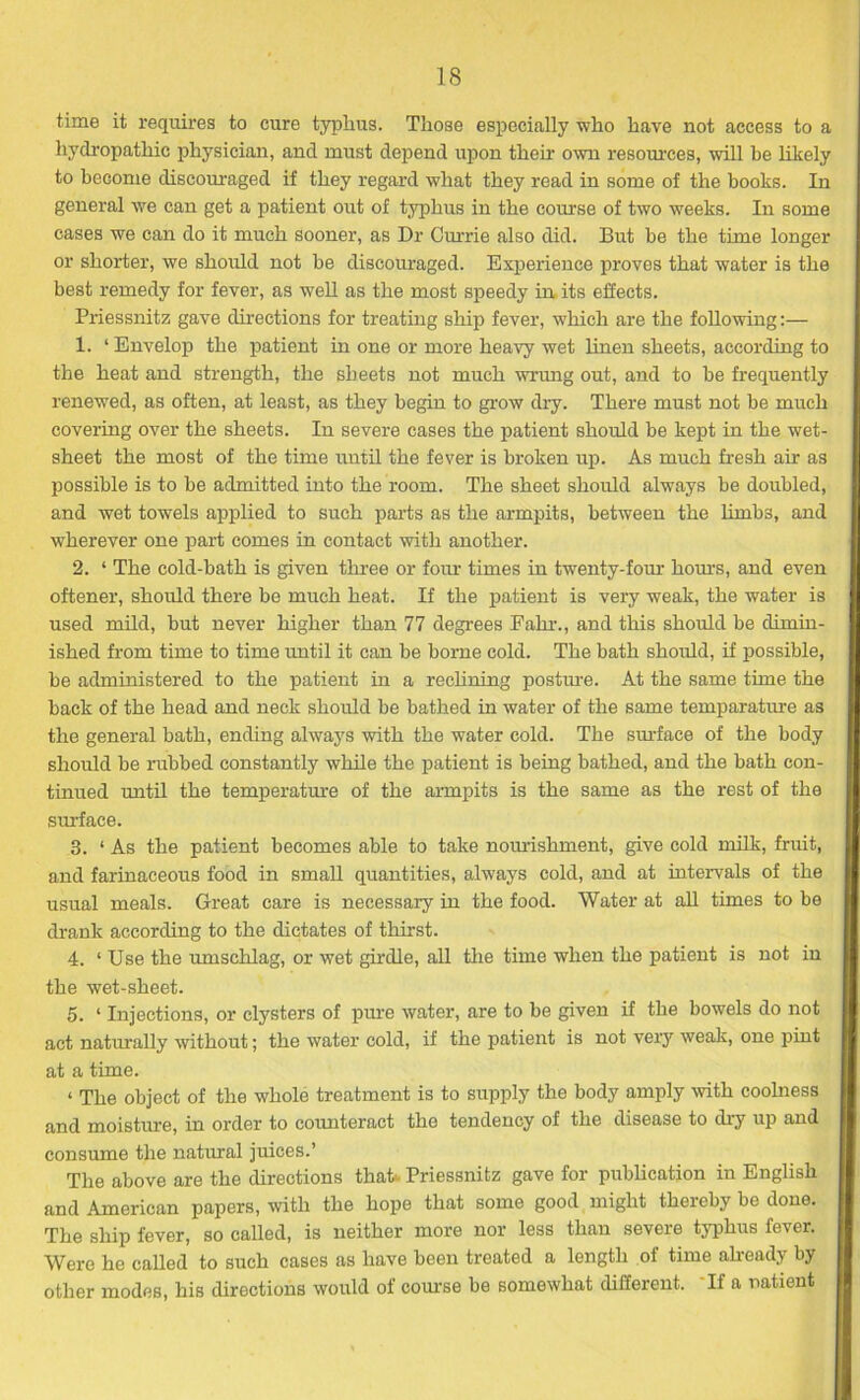 time it requires to cure typhus. Those especially who have not access to a hydropathic physician, and must depend upon their own resources, will be likely to become discouraged if they regard what they read in some of the books. In general we can get a patient out of typhus in the course of two weeks. In some cases we can do it much sooner, as Dr Currie also did. But be the time longer or shorter, we should not be discouraged. Experience proves that water is the best remedy for fever, as well as the most speedy in its effects. Priessnitz gave directions for treating ship fever, which are the following:— 1. ‘Envelop the patient in one or more heavy wet linen sheets, according to the heat and strength, the sheets not much wrung out, and to be frequently renewed, as often, at least, as they begin to grow dry. There must not be much covering over the sheets. In severe cases the patient should be kept in the wet- sheet the most of the time until the fever is broken up. As much fresh air as possible is to be admitted into the room. The sheet should always be doubled, and wet towels applied to such parts as the armpits, between the limbs, and wherever one part comes in contact with another. 2. ‘ The cold-bath is given three or four times in twenty-four horns, and even oftener, should there be much heat. If the patient is very weak, the water is used mild, but never higher than 77 degrees Eahr., and this should be dimin- ished from time to time until it can be borne cold. The bath should, if possible, be administered to the patient in a reclining posture. At the same time the back of the head and neck should be bathed in water of the same temparature as the general bath, ending always with the water cold. The surface of the body should be rubbed constantly while the patient is being bathed, and the bath con- tinued until the temperature of the armpits is the same as the rest of the surface. 3. ‘ As the patient becomes able to take nourishment, give cold milk, fruit, and farinaceous food in small quantities, always cold, and at intervals of the usual meals. Great care is necessary in the food. Water at all times to be drank according to the dictates of thirst. 4. ‘Use the umschlag, or wet girdle, all the time when the patient is not in the wet-sheet. 5. ‘ Injections, or clysters of pure water, are to be given if the bowels do not act naturally without; the water cold, if the patient is not very weak, one pint at a time. ‘ The object of the whole treatment is to supply the body amply with coolness and moisture, in order to counteract the tendency of the disease to dry up and consume the natural juices.’ The above are the directions that*. Priessnitz gave for publication in English and American papers, with the hope that some good might thereby be done. The ship fever, so called, is neither more nor less than severe typhus fever. Were he called to such cases as have been treated a length of time already by other modes, his directions would of course be somewhat different. If a natient