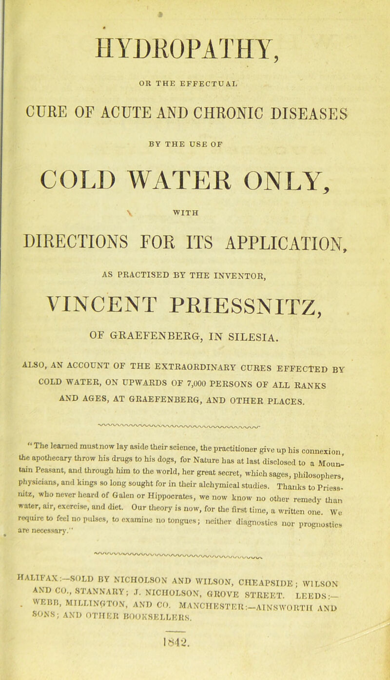 OR THE EFFECTUAL CURE OF ACUTE AND CHRONIC DISEASES BY THE USE OF COLD WATER ONLY, \ WITH DIRECTIONS FOR ITS APPLICATION, AS PRACTISED BY THE INVENTOR, VINCENT PRIESSNITZ, OF GRAEFENBERG, IN SILESIA. ALSO, AN ACCOUNT OF THE EXTRAORDINARY CURES EFFECTED BY COLD WATER, ON UPWARDS OF 7,000 PERSONS OF ALL RANKS AND AGES, AT GRAEFENBERG, AND OTHER PLACES. “ The learned must now lay aside their science, the practitioner give up his connexion the apothecary throw his drugs to his dogs, for Nature has at last disclosed to a Moun- tain Peasant, and through him to the world, her great secret, which sages, philosophers physicians, and kings so long sought for in their alchymical studies. Thanks to Priess- mtz, who never heard of Galen or Hippocrates, we now know no other remedy than water, air, exercise, and diet. Our theory is now, for the first time, a written one. We require to feel no pulses, to examine no tongues; neither diagnostics nor prognostics are necessary.” HALIFAX: SOLD BY NICHOLSON AND WILSON, CIIEAPSIDE • WILSON AND CO., STANNARY; .T. NICHOLSON, GROVE STREET. LEEDS • MILLINGTON, AND CO. MANCHESTER:—AINSWORTH AND SONS; AND OTHER BOOKSELLERS. 1842.