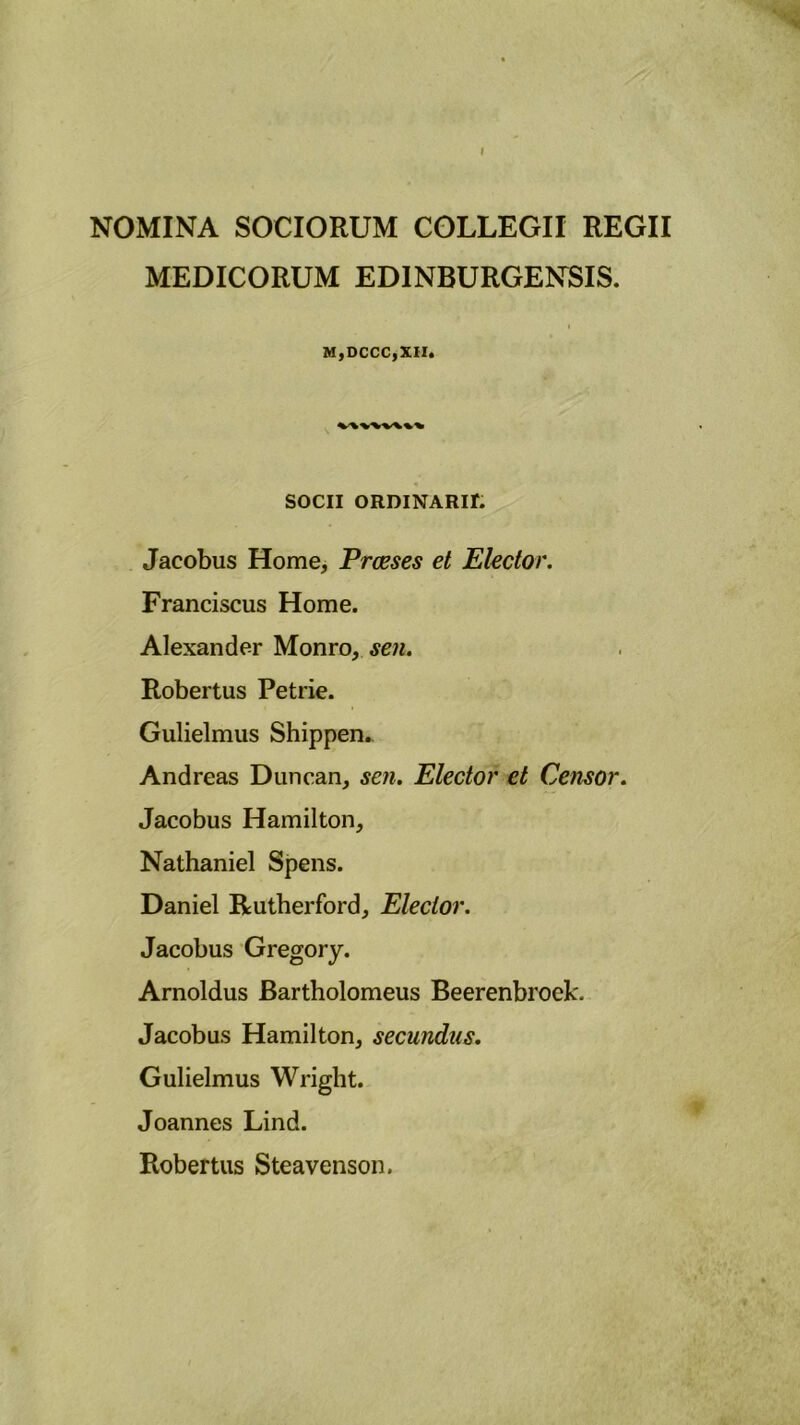 NOMINA SOCIORUM COLLEGII REGII MEDICORUM EDINBURGENSIS. MjDCCCjXII. SOCII ORDINARir. Jacobus Home, Praeses et Elector. Franciscus Home. Alexander Monro, sen. Robertus Petrie. Gulielmus Shippen. Andreas Duncan, sen. Elector et Censor. Jacobus Hamilton, Nathaniel Spens. Daniel Rutherford, Elector. Jacobus Gregory. Arnoldus Bartholomeus Beerenbroek. Jacobus Hamilton, secundus. Gulielmus Wriglit. Joannes Lind. Robertus Steavenson. /