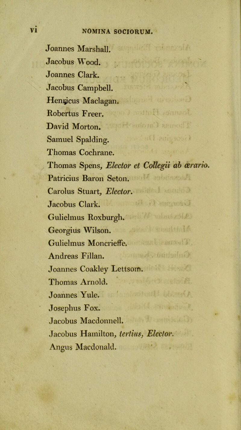 Joannes Marshall. Jacobus Wood. Joannes Clark. Jacobus Campbell. Hemjicus Maclagan. Robertus Freer. David Morton. Samuel Spalding. Thomas Cochrane. Thomas Spens., Elector et Collegii ab cerario. Patricius Baron Seton. Carolus Stuart, Elector. Jacobus Clark. Gulielmus Roxburgh. Georgius Wilson. Gulielmus Moncrieflfe. Andreas Fillan. Joannes Coakley Lettsom. Thomas Arnold. Joannes Yule. Joseplms Fox. Jacobus Macdonnell. Jacobus Hamilton, tertius, Elector. Angus Macdonald.