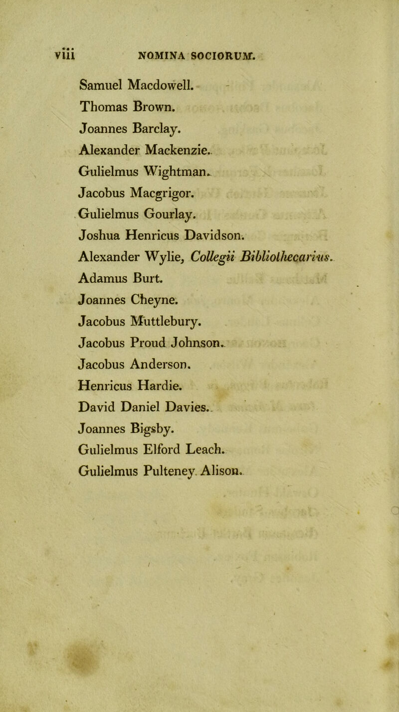 Samuel Macdowell. Thomas Brown. Joannes Barclay. Alexander Mackenzie. Gulielmus Wightman. Jacobus Macgrigor. Gulielmus Gourlay. Joshua Henricus Davidson. Alexander Wylie, Collegii Bibliolhecarins. Adamus Burt. Joannes Cheyne. Jacobus Miittlebury. Jacobus Proud Johnson.. Jacobus Anderson. Henricus Hardie. David Daniel Davies. Joannes Bigsby. Gulielmus Elford Leach. Gulielmus Pulteney Alison. a /