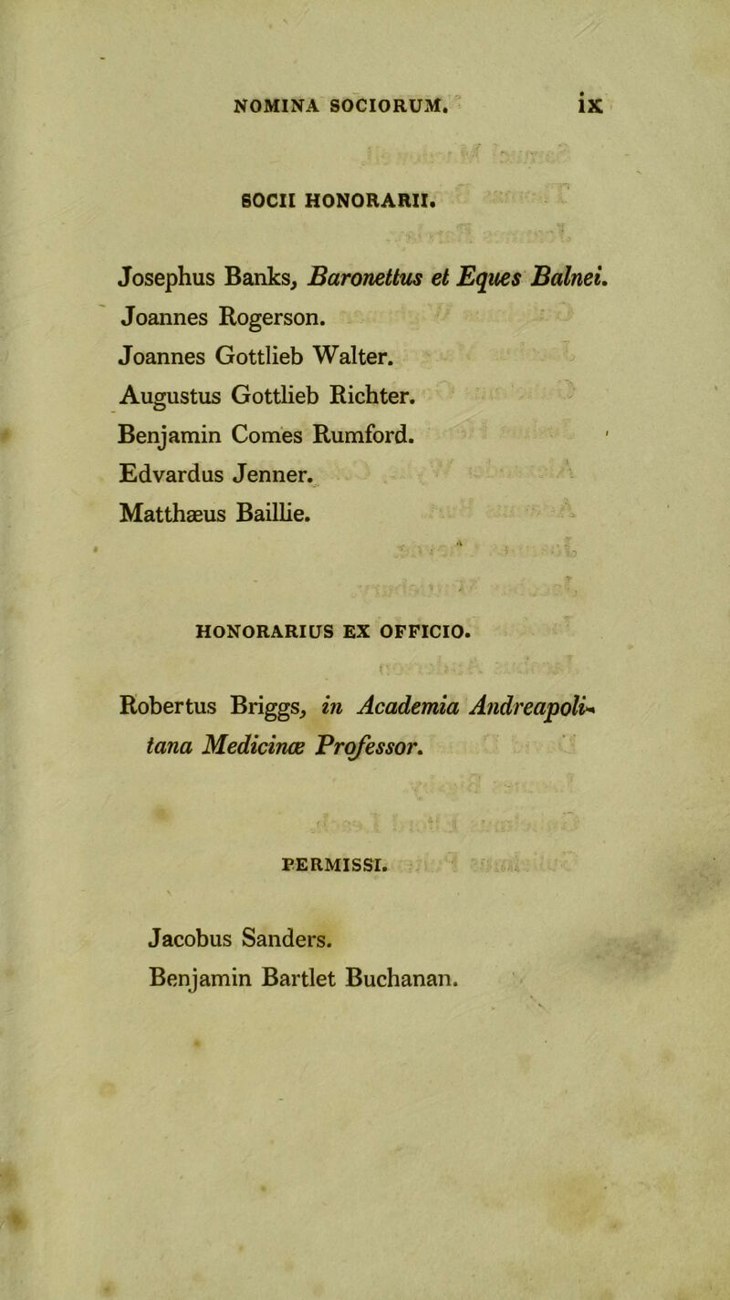 SOCII HONORARII. Josephus Banks, Baronettus et Eques Balnei. Joannes Rogerson. Joannes Gottlieb Walter. Augustus Gottlieb Richter. Benjamin Comes Rumford. Edvardus Jenner. Matthaeus Baillie. .1 • ' • > ; 53 ' HONORARIUS EX OFFICIO. j * Robertus Briggs, in Academia Andreapoli* tana Medicinae Professor. PERMISSI. Jacobus Sanders. Benjamin Bartlet Buchanan.