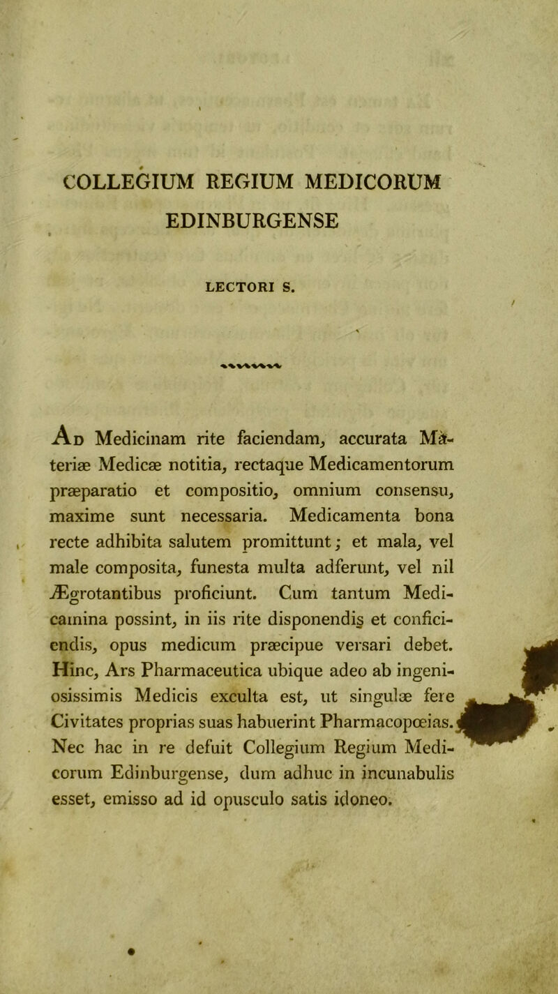 COLLEGIUM REGIUM MEDICORUM EDINBURGENSE LECTORI S. Ad Medicinam rite faciendam, accurata Ma- teriae Medicae notitia, rectaque Medicamentorum praeparatio et compositio, omnium consensu, maxime sunt necessaria. Medicamenta bona recte adhibita salutem promittunt; et mala, vel male composita, funesta multa adferunt, vel nii jEgrotantibus proficiunt. Cum tantum Medi- camina possint, in iis rite disponendis et confici- endis, opus medicum praecipue versari debet. Hinc, Ars Pharmaceutica ubique adeo ab ingeni- osissimis Medicis exculta est, ut singulae fere Civitates proprias suas habuerint Pharmacopoeias. Nec hac in re defuit Collegium Regium Medi- corum Edinburgense, dum adhuc in incunabulis esset, emisso ad id opusculo satis idoneo.