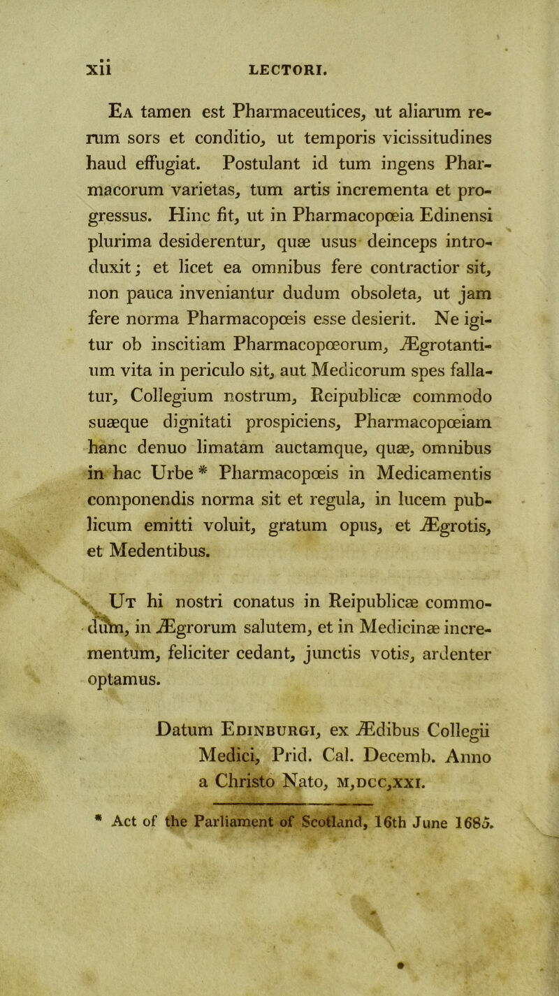 Ea tamen est Pharmaceutices, ut aliarum re- rum sors et conditio, ut temporis vicissitudines haud effugiat. Postulant id tum ingens Phar- macorum varietas, tum artis incrementa et pro- gressus. Hinc fit, ut in Pharmacopoeia Edinensi plurima desiderentur, quae usus deinceps intro- duxit ; et licet ea omnibus fere contractior sit, non pauca inveniantur dudum obsoleta, ut jam fere norma Pharmacopoeis esse desierit. Ne igi- tur ob inscitiam Pbarmacopceorum, iEgrotanti- um vita in periculo sit, aut Medicorum spes falla- tur, Collegium nostrum, Rcipublicae commodo suaeque dignitati prospiciens, Pharmacopoeiam hanc denuo limatam auctamque, quae, omnibus in hac Urbe * Pharmacopoeis in Medicamentis componendis norma sit et regula, in lucem pub- licum emitti voluit, gratum opus, et iEgrotis, et Medentibus. Ut hi nostri conatus in Reipublicae commo- diftn, in iEgrorum salutem, et in Medicinae incre- mentum, feliciter cedant, junctis votis, ardenter optamus. Datum Edinburgi, ex iEdibus Collegii Medici, Prid. Cal. Decemb. Anno a Christo Nato, m,dcc,xxi. * Act of the Parliament of Scotland, 16th June 1685.