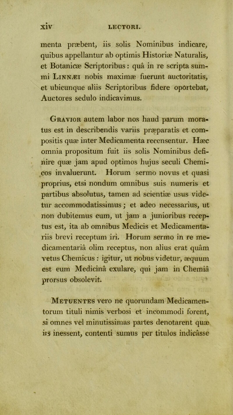 menta praebent, iis solis Nominibus indicare, quibus appellantur ab optimis Historiae Naturalis, et Botanicae Scriptoribus: qua in re scripta sum- mi Linnasi nobis maximae fuerunt auctoritatis, et ubicunque aliis Scriptoribus fidere oportebat. Auctores sedulo indicavimus. Gravior autem labor nos haud parum mora- tus est in describendis variis praeparatis et com- positis quae inter Medicamenta recensentur. Haec omnia propositum fuit iis solis Nominibus defi- nire quae jam apud optimos hujus seculi Chemi- cos invaluerunt. Horum sermo novus et quasi proprius, etsi nondum omnibus suis numeris et partibus absolutus, tamen ad scientiae usus vide- tur accommodatissimus; et adeo necessarius, ut non dubitemus eum, ut jam a junioribus recep- tus est, ita ab omnibus Medicis et Medicamenta- riis brevi receptum iri. Horum sermo in re me- dicamentaria olim jeceptus, non alius erat quam vetus Chemicus : igitur, ut nobus videtur, aequum est eum Medicina exulare, qui jam in Chemia prorsus obsolevit. Metuentes vero ne quorundam Medicamen- torum tituli nimis verbosi et incommodi forent, si omnes vel minutissimas partes denotarent quae iis inessent, contenti sumus per titulos indicasse