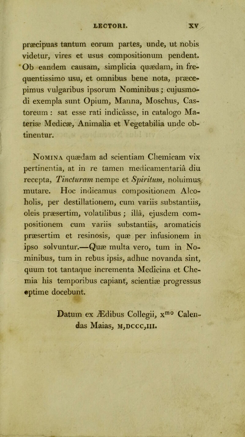 praecipuas tantum eorum partes, unde, ut nobis videtur, vires et usus compositionum pendent. ' Ob eandem causam, simplicia quaedam, in fre- quentissimo usu, et omnibus bene nota, praece- pimus vulgaribus ipsorum Nominibus; cujusmo- di exempla sunt Opium, Manna, Moschus, Cas- toreum : sat esse rati indicasse, in catalogo Ma- teriae Medicae, Animalia et Vegetabilia unde ob- tinentur. Nomina quaedam ad scientiam Cliemicam vix pertinentia, at in re tamen medicamentaria diu recepta, Tincturam nempe et Spiritum, noluimus mutare. Hoc indicamus compositionem Alco- holis, per destillationem, cum variis substantiis, oleis praesertim, volatilibus ; illa, ejusdem com- positionem cum variis substantiis, aromaticis praesertim et resinosis, quae per infusionem in ipso solvuntur.—Quae multa vero, tum in No- minibus, tum in rebus ipsis, adhuc novanda sint, quum tot tantaque incrementa Medicina et Che- mia his temporibus capiant, scientiae progressus «ptime docebunt. Datum ex iEdibus Collegii, xm0 Calen- das Maias, m,dccc,iii.