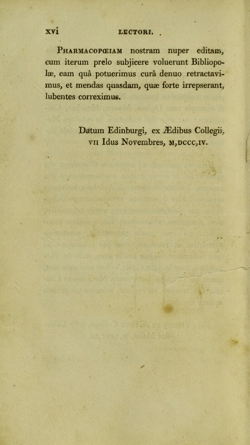 Pharmacopceiam nostram nuper editam, cum iterum prelo subjicere voluerunt Bibliopo- lae, eam qua potuerimus cura denuo retractavi- mus, et mendas quasdam, quae forte irrepserant, lubentes correximus. Datum Edinburgi, ex ^Edibus Collegii, vii Idus Novembres, m,dccc,iv.