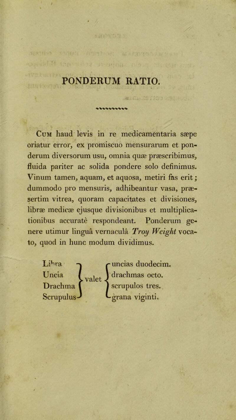 PONDERUM RATIO Cum haud levis in re medicamentaria saepe oriatur error, ex promiscuo mensurarum et pon- derum diversorum usu, omnia quae praescribimus, fluida pariter ac solida pondere solo definimus. Vinum tamen, aquam, et aquosa, metiri fas erit dummodo pro mensuris, adhibeantur vasa, prae- sertim vitrea, quoram capacitates et divisiones, librae medicae ejusque divisionibus et multiplica- tionibus accurate respondeant. Ponderum ge- nere utimur lingua vernacula Troi) Weight voca- to, quod in hunc modum dividimus. LiVa Uncia Drachma Scrupulus 1 valet uncias duodecim, drachmas octo, scrupulos tres. • **