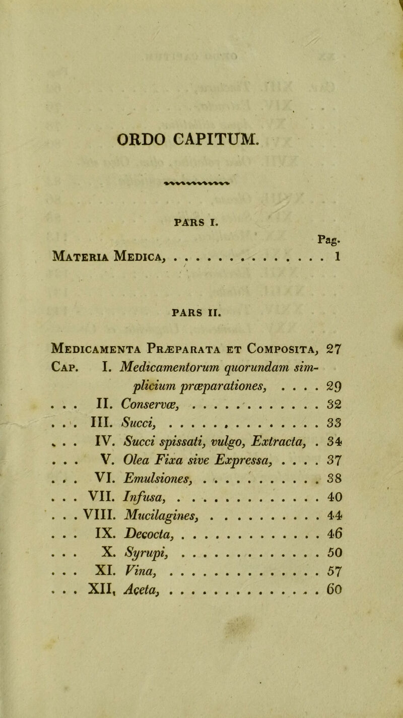 ORDO CAPITUM. PARS I. Pag. Materia Medica, 1 / PARS II. Medicamenta Praeparata et Composita, 27 Cap. I. Medicamentorum quorundam sim- plicium praeparationes, .... 29 . . . II. Conservae, 32 . . . III. Succi, 33 % . . IV. Succi spissati, vulgo, Extracta, . 34 . . . V. Olea Fixa sive Expressa, .... 37 . . . VI. Emulsiones, 38 . . . VII. Infusa, 40 . . . VIII. Mucilagines, 44 . . . IX. Decocta, 46 . . . X. Syrupi, 50 . . . XI. Vina, 57 . . . XII, Aceta, 60
