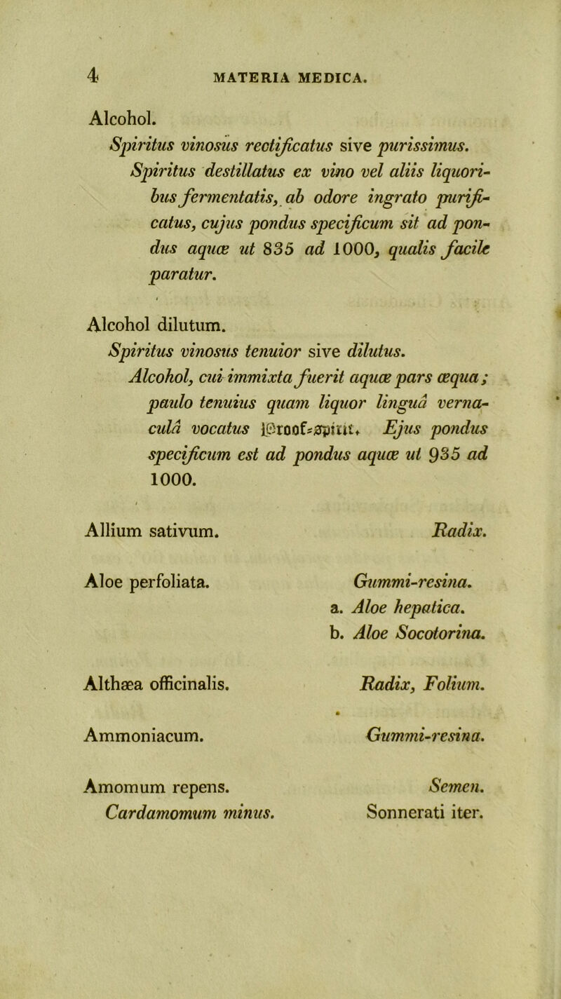 Alcohol. Spiritus vinosus rectificatus sive purissimus. Spiritus destillatus ex vino vel aliis liquori- bus fermentatis, ab odore ingrato purifi- catus, cujus pondus specificum sit ad pon- dus aquae ut 835 ad 1000, qualis facile paratur. Alcohol dilutum. Spiritus vinosus tenuior sive dilutus. Alcohol, cui immixta fuerit aquae pars aequa; paido tenuius quam liquor lingua verna- cula vocatus l®roof«0pmt* Ejus pondus specificum est ad pondus aquae ut 935 ad 1000. Allium sativum. Aloe perfoliata. Althaea officinalis. Ammoniacum. Amomum repens. Cardamomum minus. Radix. Gummi-resina. a. Aloe hepatica. b. Aloe Socotorina. Radix, Folium. Gummi-resina. Semen. Sonnerati iter.