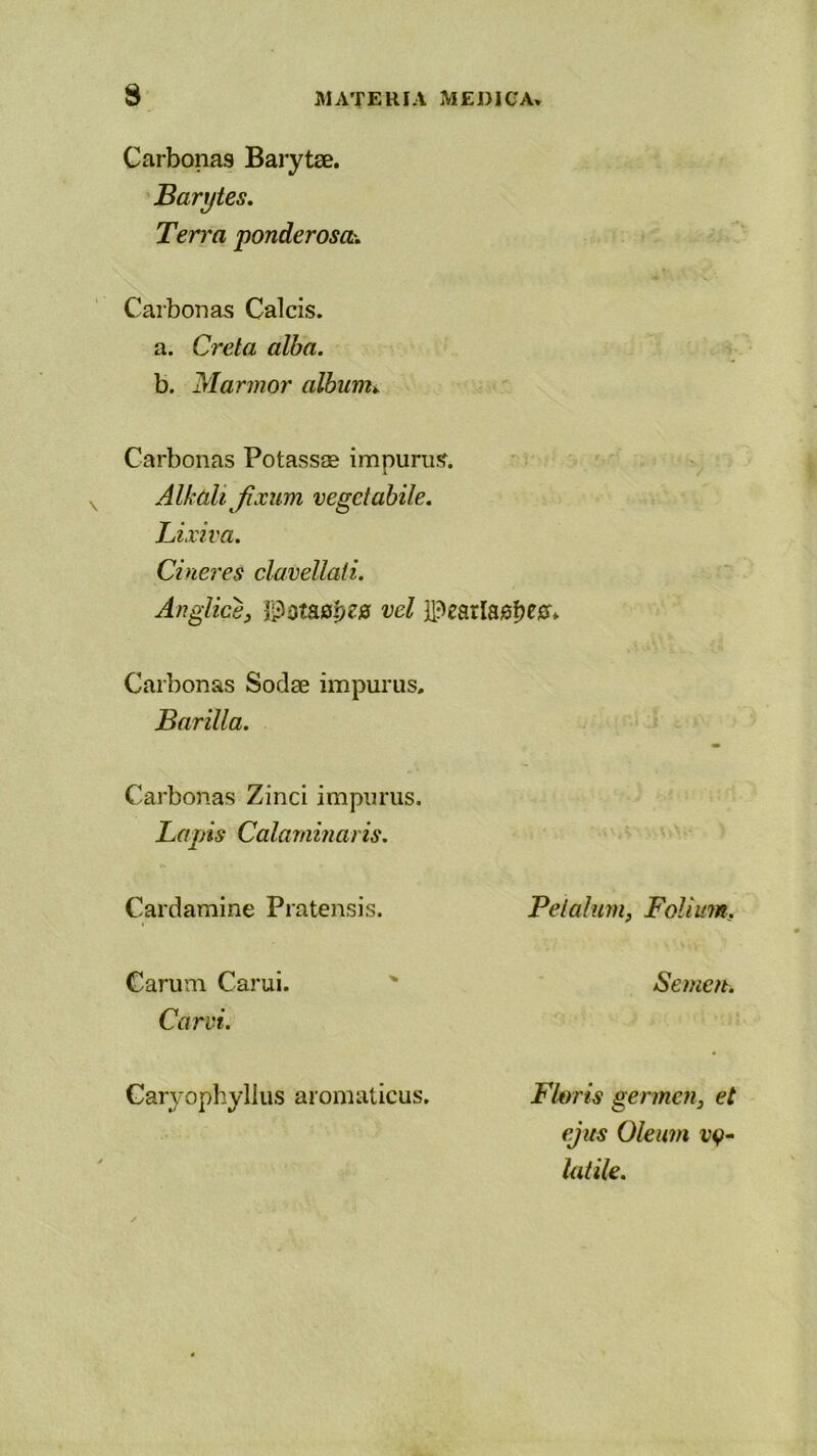 Carbonas Barytae. Bariftes. Ter>'a ponderosa-. Carbonas Calcis. a. Creta alba. b. Marmor album* Carbonas Potassse impuni:?. Alkalijixum vegetabile. Lixiva. Cineres clavellali. Anglice, Potacpes vel 3PearIa0f>egr» Carbonas Sodse impurus. Barii la. Carbonas Zinci impurus. Lapis Calaminaris. Cardamine Pratensis. Petalum, Folium, Carum Carui. ' Semen. Car vi. Caryophyllus aromaticus. Floris germen, et ejus Oleum t’v- latile.