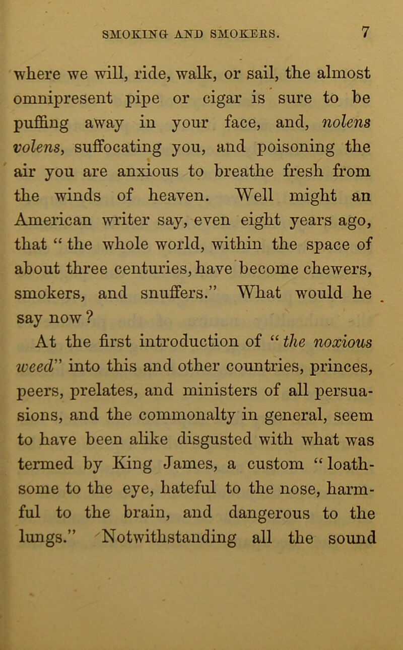 where we will, ride, walk, or sail, the almost omnipresent pipe or cigar is sure to be puffing away in your face, and, nolens volens, suffocating you, and poisoning the air you are anxious to breathe fresh from the winds of heaven. Well might an American writer say, even eight years ago, that “ the whole world, within the space of about three centuries, have become chewers, smokers, and snuffers.” What would he say now ? At the first introduction of “ the noxious weed” into this and other countries, princes, peers, prelates, and ministers of all persua- sions, and the commonalty in general, seem to have been alike disgusted with what was termed by King James, a custom “loath- some to the eye, hateful to the nose, harm- ful to the brain, and dangerous to the lungs.” Notwithstanding all the sound