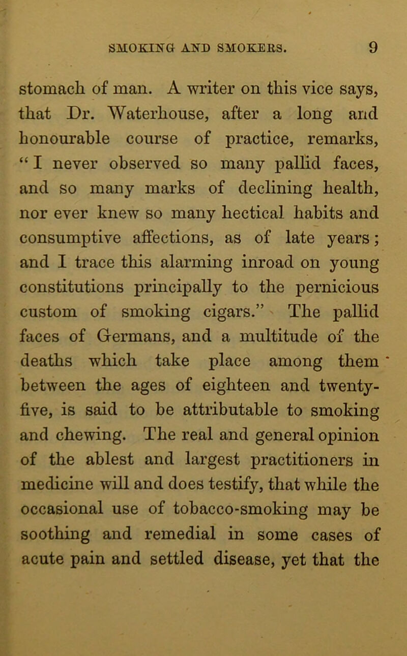 stomach of man. A writer on this vice says, that Dr. Waterhouse, after a long and honourable course of practice, remarks, “ I never observed so many palhd faces, and so many marks of declining health, nor ever knew so many hectical habits and consumptive affections, as of late years; and I trace this alarming inroad on young constitutions principally to the pernicious custom of smoking cigars.” The pallid faces of Germans, and a multitude of the deaths which take place among them * between the ages of eighteen and twenty- five, is said to be attributable to smoking and chewing. The real and general opinion of the ablest and largest practitioners in medicine will and does testify, that while the occasional use of tobacco-smoking may be soothing and remedial in some cases of acute pain and settled disease, yet that the