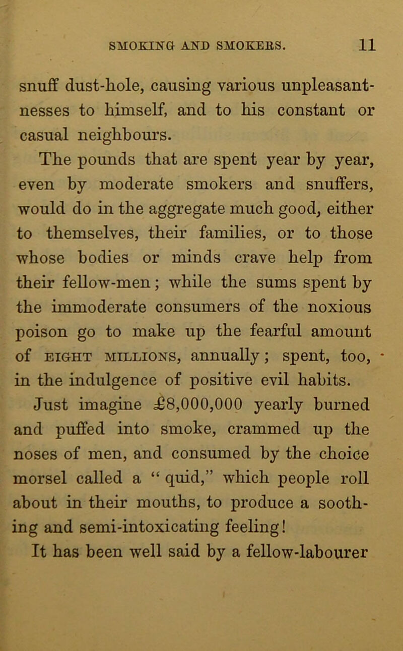 snuff dust-liole, causing various unpleasant- nesses to himself, and to his constant or casual neighbours. The pounds that are spent year by year, even by moderate smokers and snuffers, would do in the aggregate much good, either to themselves, their families, or to those whose bodies or minds crave help from their fellow-men; while the sums spent by the immoderate consumers of the noxious poison go to make up the fearful amount of EIGHT MILLIONS, annuaUy; spent, too, * in the indulgence of positive evil habits. Just imagine £8,000,000 yearly burned and puffed into smoke, crammed up the noses of men, and consumed by the choice morsel called a “ quid,” which people roll about in their mouths, to produce a sooth- ing and semi-intoxicating feeling! It has been well said by a fellow-labourer