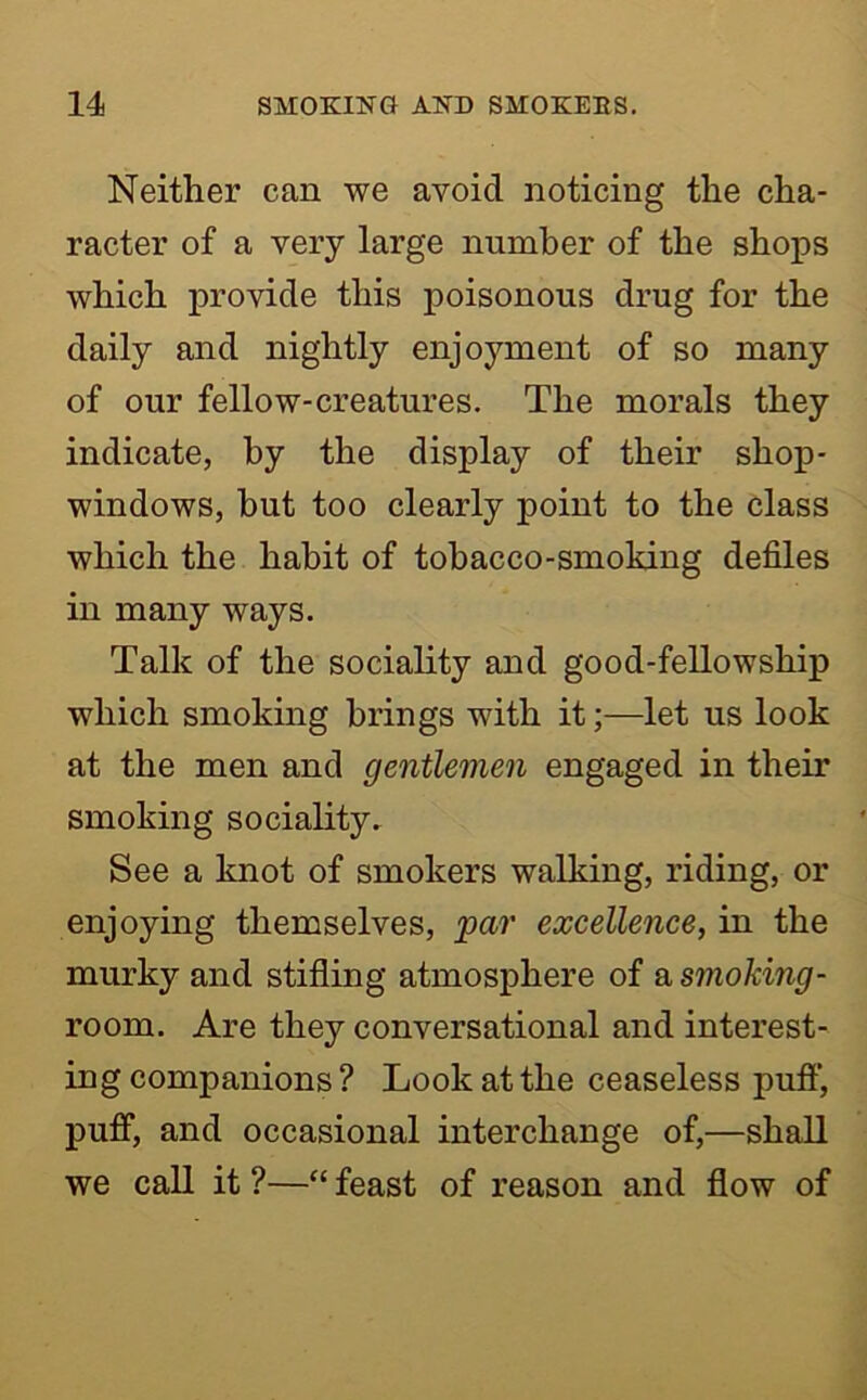 Neither can we avoid noticing the cha- racter of a very large number of the shops which provide this poisonous drug for the daily and nightly enjoyment of so many of our fellow-creatures. The morals they indicate, by the display of their shop- windows, hut too clearly point to the class which the habit of tobacco-smoking defiles in many ways. Talk of the sociality and good-fellowship which smoking brings with it;—let us look at the men and gentlemen engaged in their smoking sociality. See a knot of smokers walking, riding, or enjoying themselves, 'par excellence, in the murky and stifling atmosphere of a smoking- room. Are they conversational and interest- ing companions ? Look at the ceaseless pufi’, puff, and occasional interchange of,—shall we call it ?—“ feast of reason and flow of