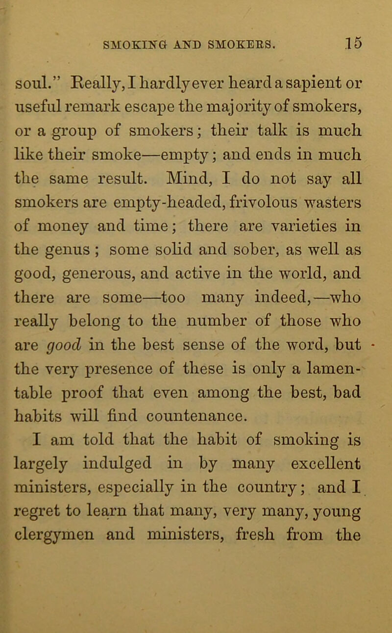 soul.” Really,! hardly ever heard a sapient or useful remark escape the majority of smokers, or a group of smokers; their talk is much like their smoke—empty; and ends in much the same result. Mind, I do not say all smokers are empty-headed, frivolous wasters of money and time; there are varieties in the genus ; some solid and sober, as well as good, generous, and active in the world, and there are some—too many indeed,—who really belong to the number of those who are good in the best sense of the word, hut • the very presence of these is only a lamen- table proof that even among the best, bad habits will find countenance. I am told that the habit of smoking is largely indulged in by many excellent ministers, especially in the country; and I regret to learn that many, very many, young clergymen and ministers, fresh from the