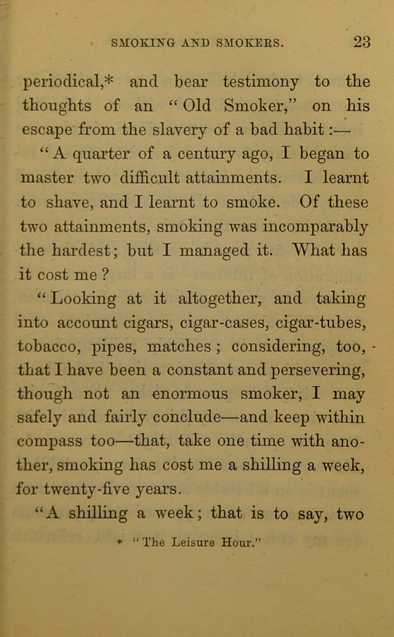 periodical,* and bear testimony to the thoughts of an “ Old Smoker,” on his escape from the slavery of a bad habit:— “ A quarter of a century ago, I began to master two difficult attainments. I learnt to shave, and I learnt to smoke. Of these two attainments, smoking was incomparably the hardest; but I managed it. What has it cost me ? “ Looking at it altogether, and taking into account cigars, cigar-cases, cigar-tubes, tobacco, pipes, matches; considering, too, • that I have been a constant and persevering, though not an enormous smoker, I may safely and fairly conclude—and keep within compass too—that, take one time with ano- ther, smoking has cost me a shilling a week, for twenty-five years. “A shilling a week; that is to say, two • “ The Leisure Hour.”