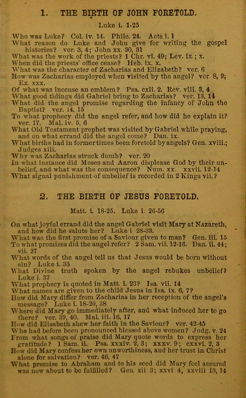 1. THE BIRTH OP JOHN FORETOLD. Luke i. 1-25 Who was Luke? Col. iv. 14. Phile. 24. Acts i. 1 What reason do Luke and John give for writing the gospel histories? ver. 3, 4; John xx. 30, 31 What was the work of the priests? 1 Chr. vi. 49; Lev. ix.; x. When did the priests’ office cease? Heb. ix. x. What was the character of Zacharias and Elizabeth? ver. 6 How was Zacharias employed when visited by the angel? ver. 8, 9; Ex. XXX. Of what was incense an emblem ? Psa. cxli. 2. Rev. viii. 3, 4 What good tidings did Gabriel bring to Zacharias? ver. 13, 14 What did the angel promise regarding the infancy of John the Baptist? ver. 14, 15 To wliat prophecy did the angel refer, and how did he explain it? ver. 17. Mai. iv. 5, 6 What Old Testament prophet was visited by Gabriel while praying, and on what errand did the angel come? Dan. ix. What births had in formertimes been foretold by angels? Gen. xviii.; Judges xiii. Why was Zacharias struck dumb? ver. 20 In what instance did Moses and Aaron displease God by their un- belief, and what was the consequence? Num. xx. xxvii. 12-14 What signal punishment of unbelief is recorded in 2 Kings vii. ? 2. THE BIRTH OF JESUS FORETOLD. Matt. i. 18-25. Luke i. 26-56 On what joyful errand did the angel Gabriel visit Mary at Nazareth, and how did he salute her? Luke i 28-33. Wliat was the first promise of a Saviour given to man? Gen. iii. 15 To what promises did the angel refer? 2 Sam. vii. 12-16. Dan. ii. 44; vii. 27 What words of the angel tell us that Jesus would be born without sin? Luke i. 33 Mhat Divine truth spoken by the angel rebukes unbelief? Luke i. 37 What prophecy is quoted in Matt. i. 23? Isa. vii. 14 What names are given to the child Jesus in Isa. ix. 6, 7? How did Mary differ from Zacharias in her reception of the angel’s message? Luke i. 18-20, 38 Where did Mary go immediately after, and what induced her to go there? ver. 39, 40. MaL iii. 16, 17 How did Elisabeth shew her faith in the Saviour? ver. 42-45 Who had before been pronounced blessed above women? Judg. v. 24 From what songs of praise did Mary quote words to express her gratitude? 1 Sam. ii. Psa. xxxiv. 2, 3; xxxv. 9; cxxvi. 2, 3 How did M ary confess her own unworthiness, and her trust in Christ alone for salvation? ver. 46, 47 What promi.se to Abraham and to his seed did Mary feel assured