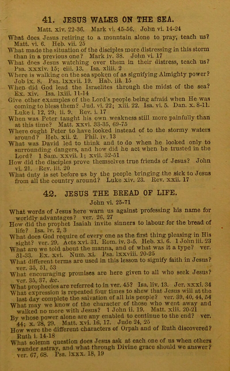 Matt. xiv. 22-36. Mark vi. 45-66. John vL 14-24 What does Jesus retiring to a mountain alone to pray, teach us? Matt, vl 6. Heb. vii. 25 What made the situation of the disciples more disti'essing in this storm than in a previous one? Mark iv. 38. John vi. 17 What does Jesus watching over them in their distress, teach us? Psa. xxxiv. 15; ciii. 13. Isa. xliii. 2 Where is walking on the sea spoken of as signifying Almighty power? Job ix. 8. Psa. Ixxvii. 19. Hab. iii. 15 When did God lead the Israelites through the midst of the sea? Ex. xiv. Isa. IxiiL 11-14 Give other examples of the Lord’s people being afraid when He was coming to bless them? Jud. vi. 22; xiii. 22. Isa. vi. 6. Dan. x. 8-11. Luke i. 12, 29; ii. 9. Rev. i. 17 When was Peter taught his own weakness still more painfully than at this time? Matt. xxvi. 33-35, 69-75 Where ought Peter to have looked instead of to the stormy waters around? Heb. xii. 2. Phil. iv. 13 What was David led to think and to do when he looked only to surrounding dangers, and how did he act when he trusted in the Lord? 1 Sam. xxvii. 1; xvii. 32-51 How did the disciples prove themselves true friends of Jesus? John vi. 21. Rev. iii. 20 What duty is set before us by the people bringing the sick to Jesus from all the country around? Luke xiv. 23. Rev. xxiL 17 42. JESUS THE BEEAD OF LIFE. John vi. 25-71 What words of Jesus here warn us against professing his name for worldly advantages? ver. 26,27 How did the prophet Isaiah invite sinners to labour for the bread of life? Isa. Iv. 2, 3 ...... What does God require of every one as the first thing pleasing in His sight? ver. 29. Actsxvi.31. Rom. iv. 3-5. Heb. xi. 6. 1 John iii. 23 What are we told about the manna, and of what was it a type? ver. 31-33. Ex. xvi. Hum. xi. Psa. Ixxviii. 20-25 What different terms are used in this lesson to signify faith in Jesus? ver. 35, 51, 53 . ^ , t o What encouraging promises are here given to all who seek Jesus? ver. 35, 37, Ac. . o. What prophecies are referred to in ver. 4o? Isa. liv. 13. Jer. xxxi. 34 What expression is repeated four times to shew’ that Jesus will at the last day complete the salvation of all his people? ver. 39, 40, 44, 54 What may we know of the character of those who went away and walked no more with Jesus? 1 John ii. 19. Matt. xiii. 20-21 By whose power alone are any enabled to continue to the end? ver. 44- X. 28, 29. Matt. xvi. 16, 17. Jude 24, 25 How were the different characters of Orpah and of Ruth discovered? Ruth i. 14-18 . . T 1 1. 1 f 1 *1, What solemn question does Jesus ask at each one of us when others wander astray, and what through Divine grace should we answer? ver. 67, 68. Psa. Ixxx. 18, 19