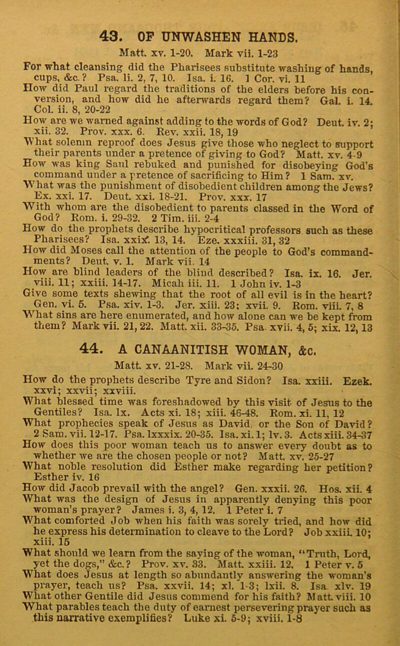 Matt. XV. 1-20. Mark vii. 1-23 For what cleansing did the Pharisees substitute washing of hands, cups. &c. ? Psa. li. 2, 7, 10. Isa. i. 16. 1 Cor. vi. 11 How did Paul regard the traditions of the elders before his con- version, and how did he afterwards regard them? Gal. i. 14. Col. ii. 8, 20-22 How are we warned against adding to the words of God? Deut. iv. 2; xii. 32. Prov. xxx. 6. Rev. xxii. 18,19 What solemn reproof does Jesus give those who neglect to support their parents under a pretence of giving to God? Matt. xv. 4-9 How was king Saul rebuked and punished for disobeying God’s command under a pretence of sacrificing to Him? 1 Sam. xv. What was the punishment of disobedient children among the Jews? Ex. xxi. 17. Deut. xxi. 18-21. Prov. xxx. 17 With whom are the disobedient to parents classed in the Word of God? Rom. i. 29-32. 2 Tim. iii. 2-4 How do the prophets describe hypocritical professors such as these Pharisees? Isa. xxiki 13, 14. Eze. xxxiii. 31, 32 How did Moses call the attention of the people to God’s command- ments? Deut. V. 1. Mark vii. 14 How are blind leaders of the bliud described? Isa. ix. 16. Jer. viii. 11; xxiii. 14-17. Micah iii. 11. 1 John iv. 1-3 Give some texts shewing that the root of all evil is in the heart? Gen. vi. 6. Psa. xiv. 1-3. Jer. xiii. 23; xvii. 9. Rom. viii. 7, 8 What sins are here enumerated, and how alone can we be kept from them? Mark vii. 21,22. Matt. xii. 83-35. Psa. xvii. 4, 5; xix. 12,13 44. A CANAANITISH WOMAN, &c. Matt XV. 21-28. Mark vii. 24-30 How do the prophets describe Tyre and Sidon? Isa. xxiii. Ezek. xxvi; xxvii; xxviii. What blessed time was foreshadowed by this visit of Jesus to the Gentiles? Isa. lx. Acts xi. 18; xiii. 46-48. Rom. xi. 11, 12 What prophecies speak of Jesus as David, or the Son of David ? 2 Sam. vii. 12-17. Psa. Ixxxix. 20-35. Isa. xi.l; Iv. 3. Acts xiii. 34-37 How does this poor woman teach us to answer every doubt as to whether we are the chosen people or not? Matt xv. 25-27 What noble resolution did Esther make regarding her petition? Esther iv. 16 How did Jacob prevail with the angel? Gen. xxxii. 26. Hos. xii. 4 What was the design of Jesus in apparently denying this poor woman’s prayer? James i. 3, 4,12. 1 Peter i. 7 What comforted Job when his faith was sorely tried, and how did he express his determination to cleave to the Lord? Job xxiit 10; xiii. 16 What should we learn from the saying of the woman, “Truth, Lord, yet the dogs,” &c.? Prov. xv. S3. Matt, xxiii. 12. 1 Peter v. 5 What does Jesus at length so abundantly answering the woman’s prayer, teach us? Psa. xxvii. 14; xl. 1-3; Ixii. 8. Isa. xlv. 19 What other Gentile did Jesus commend for his faith? Matt. viii. 10 What parables teach the duty of earnest persevering prayer such as this narrative exemplifies? Luke xi. 5-9; xviii. 1-8