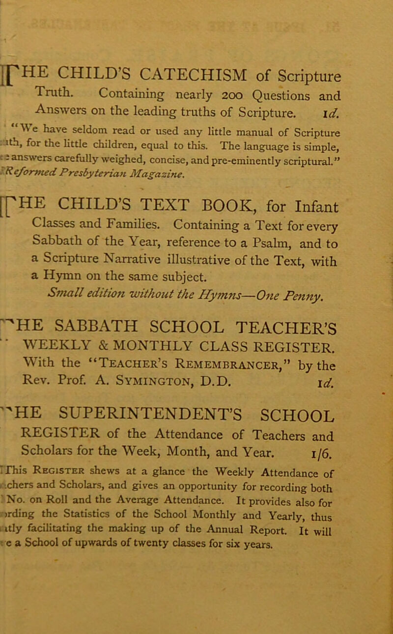 H^HE CHILD’S CATECHISM of Scripture Truth. Containing nearly 200 Questions and Answers on the leading truths of Scripture. id. “ We have seldom read or used any little manual of Scripture ■Uth, for the little children, equal to this. The language is simple, c e answers carefully weighed, concise, and pre-eminently scriptural.” :Reformed Presbyterian Magazine. [[HE CHILD’S TEXT BOOK, for Infant Classes and Famihes. Containing a Text for every Sabbath of the Year, reference to a Psalm, and to a Scripture Narrative illustrative of the Text, with a Hymn on the same subject. Small edition without the Hymns—One Penny. '^HE SABBATH SCHOOL TEACHER’S WEEKLY & MONTHLY CLASS REGISTER. With the “Teacher’s Remembrancer,” by the Rev. Prof. A. Symington, D.D. \d. 'HE SUPERINTENDENT’S SCHOOL REGISTER of the Attendance of Teachers and Scholars for the Week, Month, and Year. 1/6. IThis Register shews at a glance the Weekly Attendance of f.chers and Scholars, and gives an opportunity for recording both ! No. on Roll and the Average Attendance. It provides also for ■ irding the Statistics of the School Monthly and Yearly, thus i itly facilitating the making up of the Annual Report. It will ! e a School of upwards of twenty classes for six years.