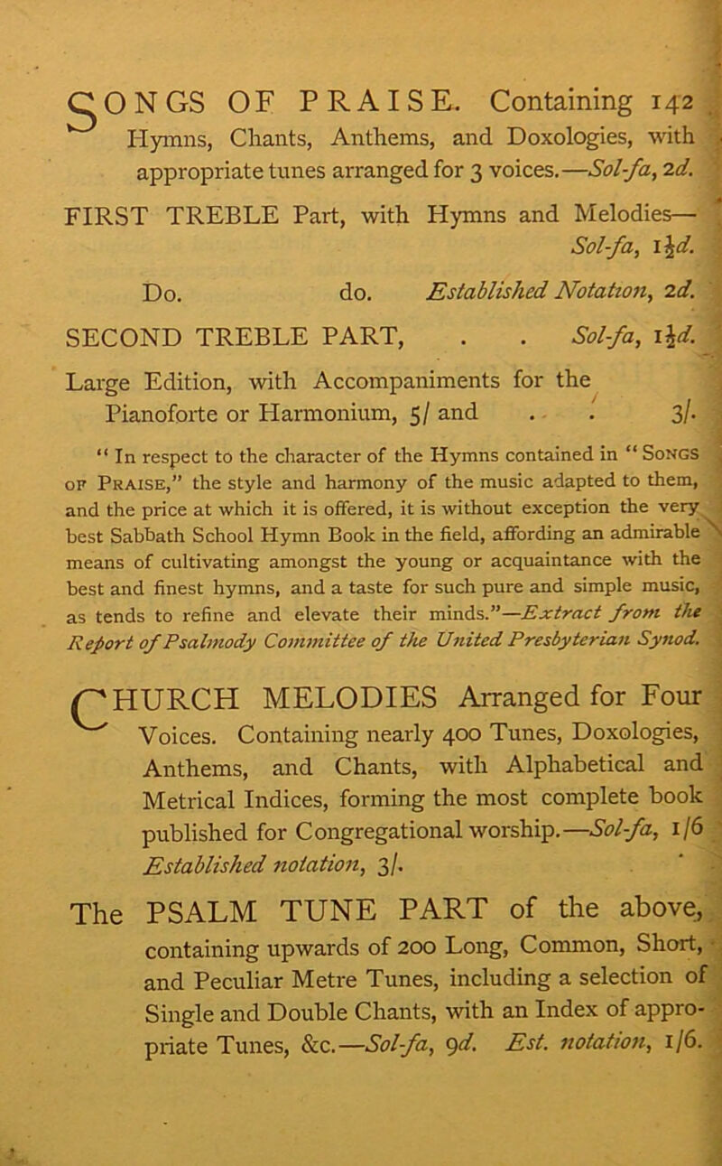 CONGS OF PRAISE. Containing 142 J Hymns, Chants, Anthems, and Doxologies, with j appropriate tunes arranged for 3 voices.—Sol-fa, 2d. \ FIRST TREBLE Part, with Hymns and Melodies— ^ Sol-fa, \\d. ■ Do. do. Established Notation, 2d. SECOND TREBLE PART, . . Sol-fa, \\d. \ Large Edition, with Accompaniments for the ^ Pianoforte or Harmonium, 5/ and . . Sl- a “ In respect to the character of the Hymns contained in “ Songs j OF Praise,” the style and harmony of the music adapted to them, i and the price at which it is olfered, it is without exception the very ; best Sabbath School Hymn Book in the field, affording an admirable N means of cultivating amongst the young or acquaintance with the i best and finest hymns, and a taste for such pure and simple music, '• as tends to refine and elevate their minds.”—£xtract from tJu i Report of Psalmody Committee of the United Presbyterian Synod. | /^HURCH MELODIES Arranged for Four Voices. Containing nearly 400 Tunes, Doxologies, Anthems, and Chants, with Alphabetical and j fnrminor flip mn^t* rnmnlf^te book J Metrical Indices, forming the most complete book published for Congregational worship.—Sol-fa, 1/6 -I Established notation, 3/. ' The PSALM TUNE PART of the above,,; containing upwards of 200 Long, Common, Short, ♦ and Peculiar Metre Tunes, including a selection of ' Single and Double Chants, with an Index of appro- priate Tunes, &c.—Sol-fa, gd. Est. notation, 1/6. I