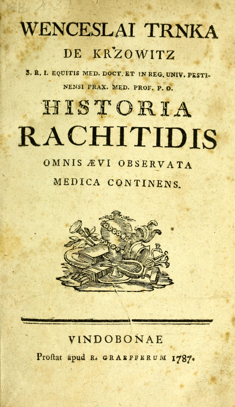 WENCESLAI TRNKA DE KR'ZOWITZ S. R. I. EQUITIS MED. DOCT. ET IN REG. UNIV. PESTI- NENSI PRAX. tVIED. PROF. P. p. HISTORIA RACHITIDIS OMNIS AEVI OBSERVATA MEDICA CONTINENS. VINDOBONAE Proflat apud iu grabfpkrom 178?«