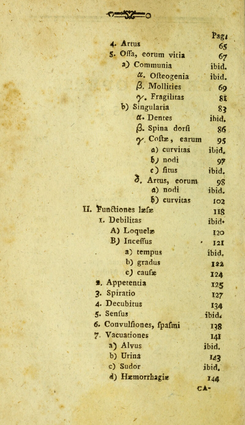 Pagi 4* Artus 65 5* Offa, eorum vitia 67 O Communia ibid* Olteogenia ibid. /3. Mollities 69 Fragilitas SI b) Singularia 8? Dentes ibid* /3. Spina dorfi 86 y. Collae, earum 95 a) curvitas ibid* f>j nodi 97 c) fltus ibid* 3* Artus, eorum 98 a) nodi ibid* B) curvitas I02 II. 1?un&iones laefae IIS i. Debilitas ibid* A) Loquelas 120 Inceflus 121 a) tempus ibid* b) gradus m c) caulae 124 *. Appetentia 125 J. Spiratio 127 4. Decubitus 134 5* Senfus ibid< 6. Convulfiones, fpafmi 138 7 Vacuariones 141 a) Alvus ibid. b) Urina 143 c) Sudor ibid. d) Haemorrhagiae 144 CA-