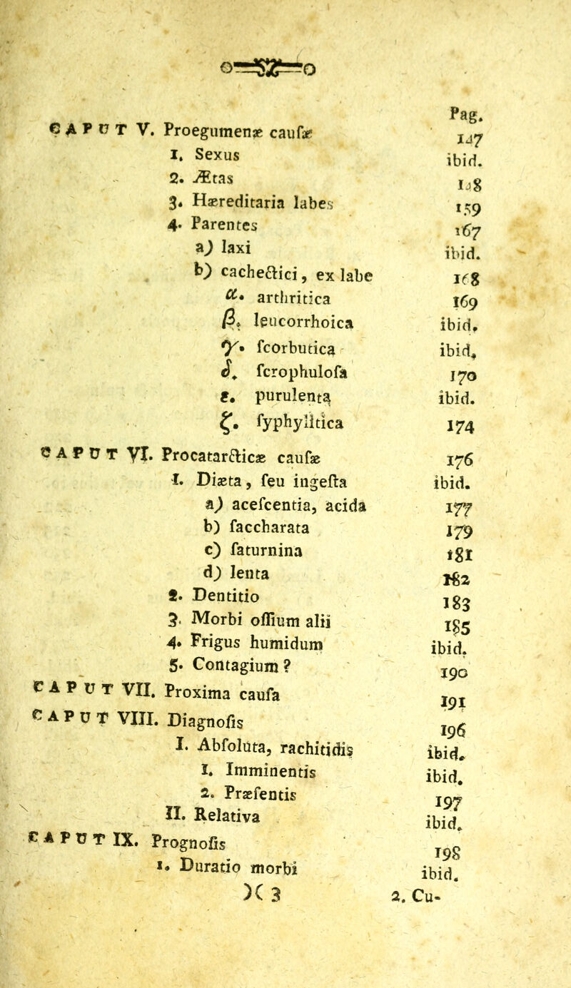 I* Sexus 2. -&tas 3« Haereditaria labes 4. Parentes aj laxi b) cache&ici, ex labe arthritica /3* leucorrhoica y» fcorbutica fcrophulofa £. purulenta lyphylitlca G A P U T yj. Procatar&icae caufae 1. Diaeta, feu ingefta a^) acefcentia, acida b) faccharata c) faturnina dj lenta 2. Dentitio 5. Morbi oflium alii 4» Frigus humidum 5- Contagium? CAPUT VII, Proxima caufa CAPUT VIII. Diagnofis I* Abfoluta, rachitidis 1. Imminentis 2. Prsefentis II. Relativa CAPUT IX. Prognofis Durado morbi )( 3 Pag. 147 ibid. !59 167 ibid. I<fS 169 ibid, ibid4 J70 ibid. 174 176 ibid. 177 179 fgi 182 183 i?5 ibid. 190 m 196 ibid* ibid. 197 ibid. 198 ibid. 2. Cu-