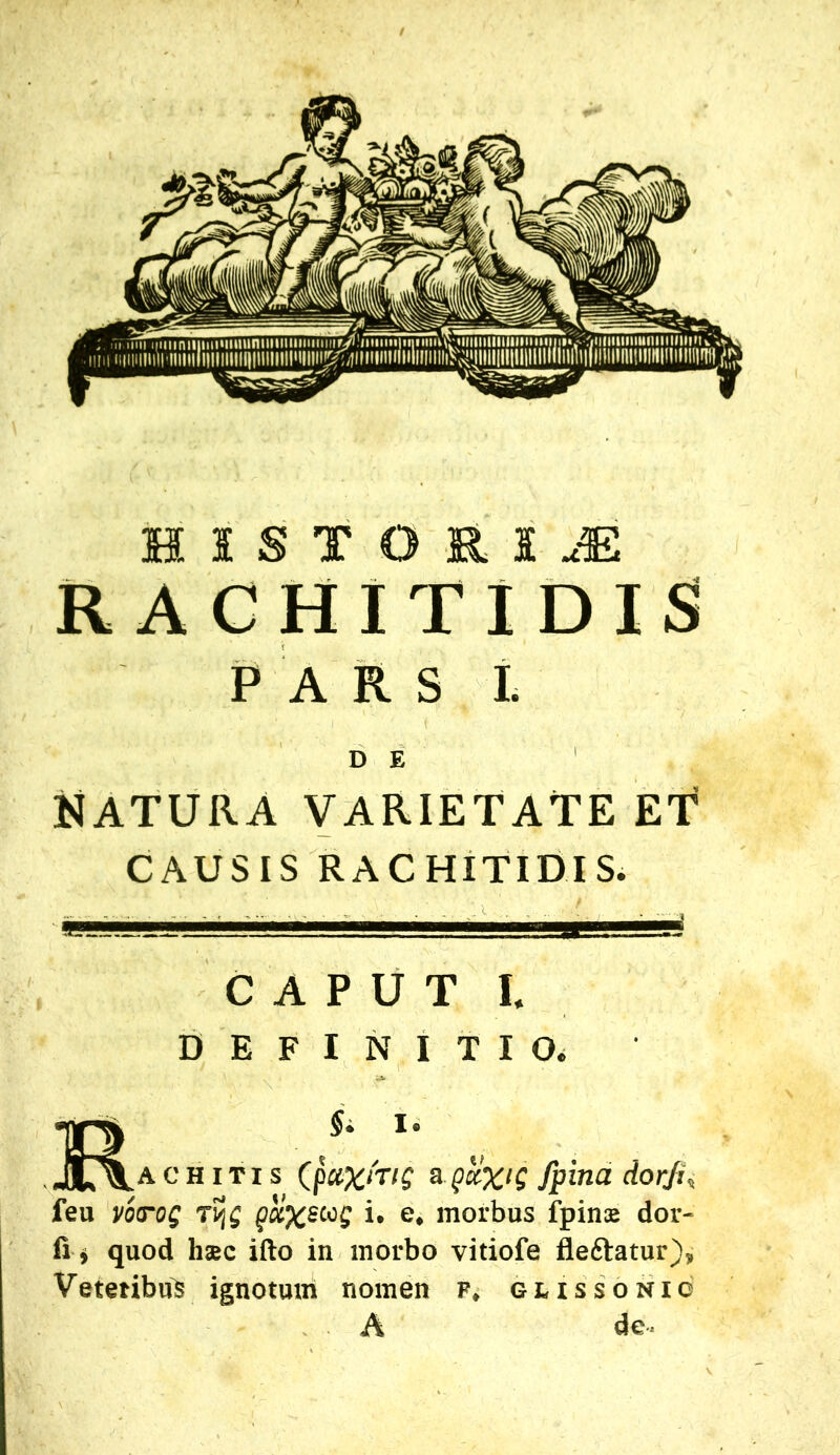 HISTOKIJ! RACHITIDIS» PARS L D E NATURA VARIETATE ET CAUSIS RACHITIDIS. CAPUT I. DEFINITIO. achitis QciXntg afpitia dor/U feu voTog ri. e. morbus fpiniE dor- fi i quod haec ifto in morbo vitiofe fleftatur), Vetetibus ignotuul nomen p, gussonic A de-