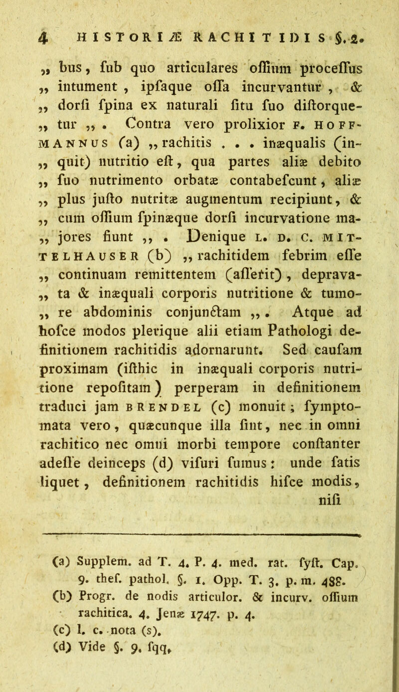 „ bus, fub quo articulares offinm proceffus „ intument , ipfaque offa incurvantur , & ,, dorfi fpina ex naturali fitu fuo diftorque- „ tur „ . Contra vero prolixior f. hoff- m annus (a) „ rachitis . . . in»qualis (in~ „ quit) nutritio eft, qua partes ali» debito ,, fuo nutrimento orbat» contabefcunt , ali» „ plus jufto nutrit» augmentum recipiunt, & „ cum offium fpinsque dorfi incurvatione ma- „ jores fiunt ,, . Denique l. d. c. mit- telhauser (b) „ rachitidem febrim effe ,, continuam remittentem (affetit) , deprava- „ ta & in»quali corporis nutritione & tumo- ,, re abdominis conjunftam „. Atque ad hofce modos plerique alii etiam Pathologi de- finitionem rachitidis adornarunt. Sed caufam proximam (ifthic in in»quali corporis nutri- tione repofitam) perperam in definitionem traduci jam brendel (c) monuit; fympto- mata vero, qu»cunque illa fint, nec in omni rachitico nec omni morbi tempore conftanter adeffe deinceps (d) vifuri fumus: unde fatis liquet, definitionem rachitidis hifce modis, nifi (a) Supplem. ad T. 4. P. 4- med. rat. fyft. Caps 9. thef. pathol, §. 1. Opp. T. 3. p. m. 4$g. (b) Progr. de nodis articulor. & incurv. oflium rachitica. 4. Jen<e 1747. p. 4. (c) 1. c. nota (s). (d) Vide §. 9. fqq.