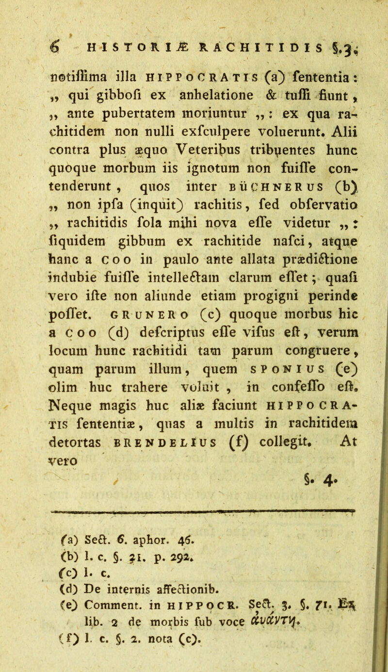 netiflima illa Hippocratis (a) fententia: „ qui gibbofi ex anhelatione & tufli fiunt, ,, ante pubertatem moriuntur „ : ex qua ra- ehitidem non nulli exfculpere voluerunt. Alii contra plus aequo Veteribus tribpentes hunc quoque morbum iis ignotum non fuifle con- tenderunt , quos inter buchnerus (b), „ non ipfa (inquit) rachitis, fed obfervatio ,, rachitidis fola mihi nova effe videtur „ t fiquidem gibbum ex rachitide nafci, atque hanc a coo in paulo ante allata praedi&ione indubie fuifle intellefram clarum effet; quafi vero ifte non aliunde etiam progigni perinde poflet. grunero (c) quoque morbus hic a c o o (d) defcriptus effe vifus eft, verum locum hunc rachitidi tam parum congruere, quam parum illum, quem sponius (e) olim huc trahere voluit , in confeffo eft. Neque magis huc aliae faciunt Hippocra- tis fententiae, quas a multis in rachitidem detortas brendelius (f) collegit. At vero i §. 4* ————— —- ^ (a) Sett. 6. aphor. 46. (b) 1. c. §. jfi. p. 292. ro 1. c. (d) De internis affeclionib. (e) Comment. in hippoce. Se A 3. §. 71. ^ lib. 2 de morbis fub voce Xt/XVTiJ* (f) 1. c. §. 2. nota (c).