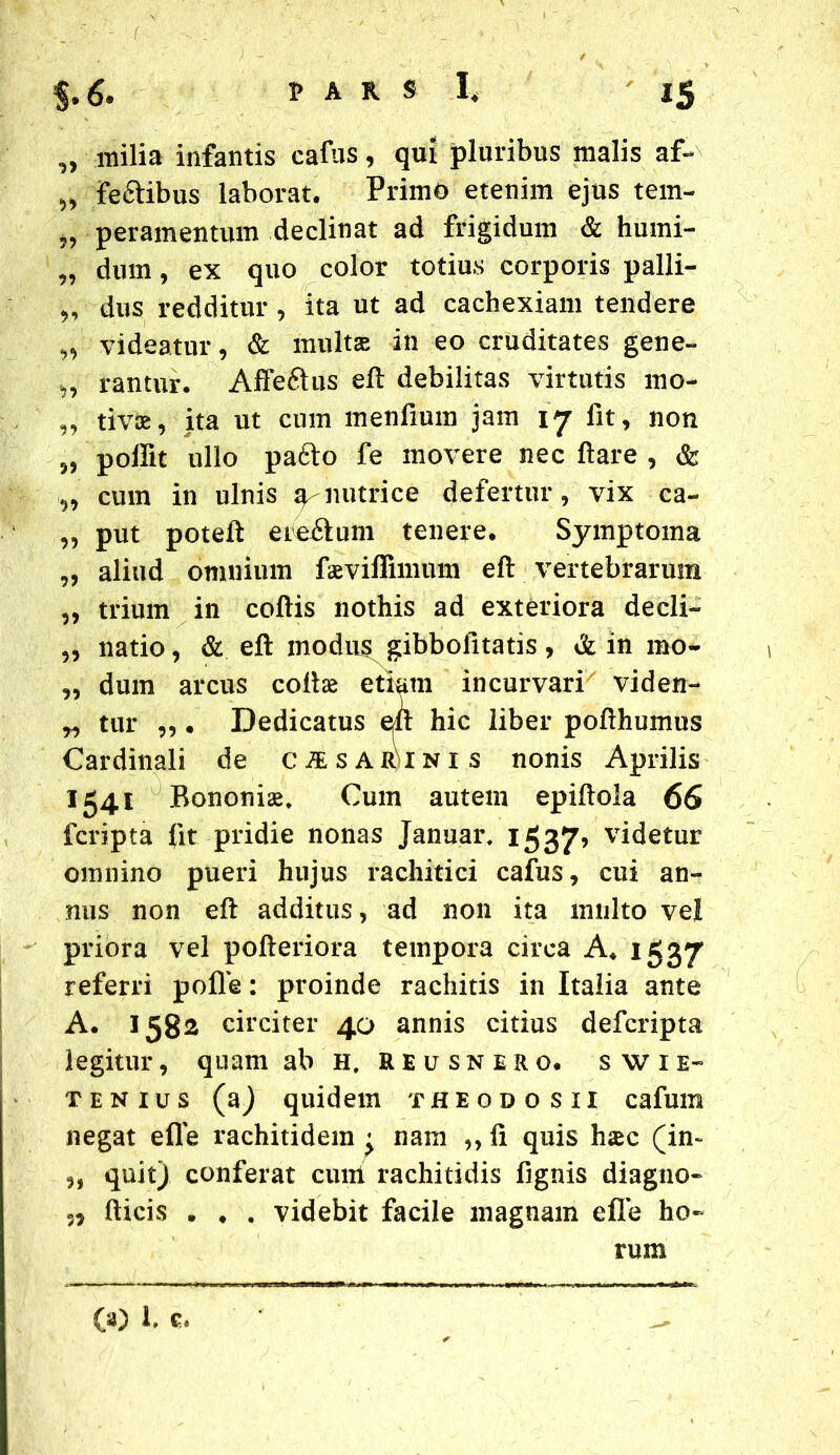 „ milia infantis cafus, qui pluribus malis af- „ fe&ibus laborat. Primo etenim ejus tem- „ peramentum declinat ad frigidum & humi- „ dum, ex quo color totius corporis palli- „ dus redditur , ita ut ad cachexiam tendere „ videatur, & multae in eo cruditates gene- ,, rantur. Affe&us eft debilitas virtutis mo- „ tivae, ita ut cum menfmm jam 17 fit, non j, poilit ullo pafto fe movere nec flare , & „ cum in ulnis sy nutrice defertur, vix ca- „ put poteft ereftum tenere. Symptoma „ aliud omnium faeviffimum eft vertebrarum „ trium in coftis nothis ad exteriora decli- ,, natio, & eft inodu^ gibbofitatis , & in rno- „ dum arcus collae etiam incurvari viden- „ tur „ . Dedicatus eft hic liber pofthumus Cardinali de c^sar)inis nonis Aprilis 1541 Bononiae* Cum autem epiftola 66 fcripta fit pridie nonas Januar. 1537’ v^etur omnino pueri hujus rachitici cafus, cui an- nus non eft additus, ad non ita multo vel priora vel pofteriora tempora circa A. 1537 referri polle: proinde rachitis in Italia ante A. 1582 circiter 40 annis citius defcripta legitur, quam ab H, REusnero. swie- t en ius (a) quidem theodosii cafum negat efle rachitidem « nam ,, fi quis haec (in~ quit) conferat cum rachitidis fignis diagno- »5 Ilicis . . . videbit facile magnam efle ho- rum