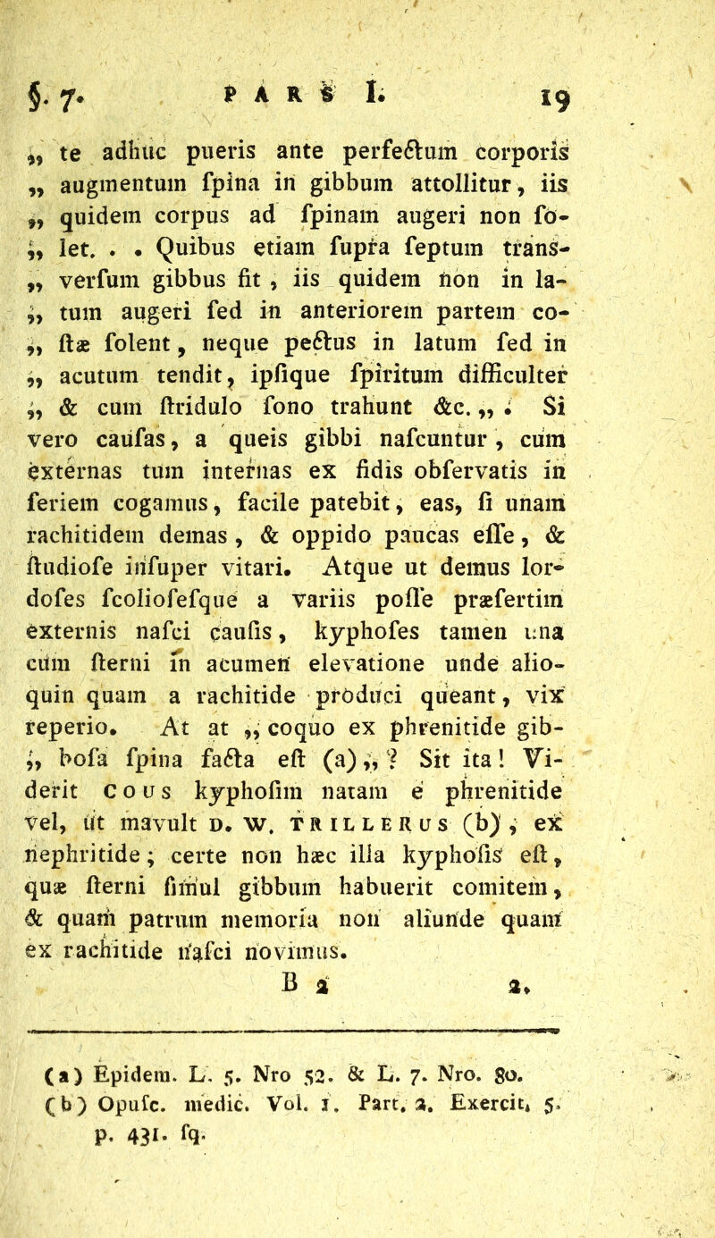 ,, te adhuc pueris ante perfe&um corporis „ augmentum fpina in gibbum attollitur, iis f9 quidem corpus ad fpinam augeri non fo- ;, let, . . Quibus etiam fiipia feptum trans- „ verfum gibbus fit , iis quidem non in la- i, tum augeri fed in anteriorem partem co- if ftae folent, neque peftus in latum fed in ,9 acutum tendit, ipfique fpiritum difficulter ;9 & cum ftridulo fono trafiunt &c.,, . Si vero caufas, a queis gibbi nafcuntur , cum externas tum internas ex fidis obfervatis in feriem cogamus, facile patebit, eas, fi unam rachitidem demas , & oppido paucas effe, & ftudiofe irifuper vitari. Atque ut demus lor~ dofes fcoliofefque a variis polle praefertim externis nafci caufis, kyphofes tamen una ciim fterni in acumen elevatione unde alio- quin quam a rachitide produci queant, vix teperio. At at ,, coquo ex phrenitide gib- iy bofa fpina fa6ta eft (a) „ ? Sit ita! Vi- derit eous kyphofim natam e phrenitide vel, iit mavult d. w. trillerus (b) , ex nephritide; certe non haec illa kyphofis eft, quae fterni firtiul gibbum habuerit comitem, 6c quam patrum memoria non aliunde quam: ex rachitide li^fci novimus. B i a* (a) Epidera. L. 5. Nro 52. & L. 7. Nro. go. (b) Opufc. medie. Vol. 1. Part# 3. Exercit* 5. P- 431- fq-