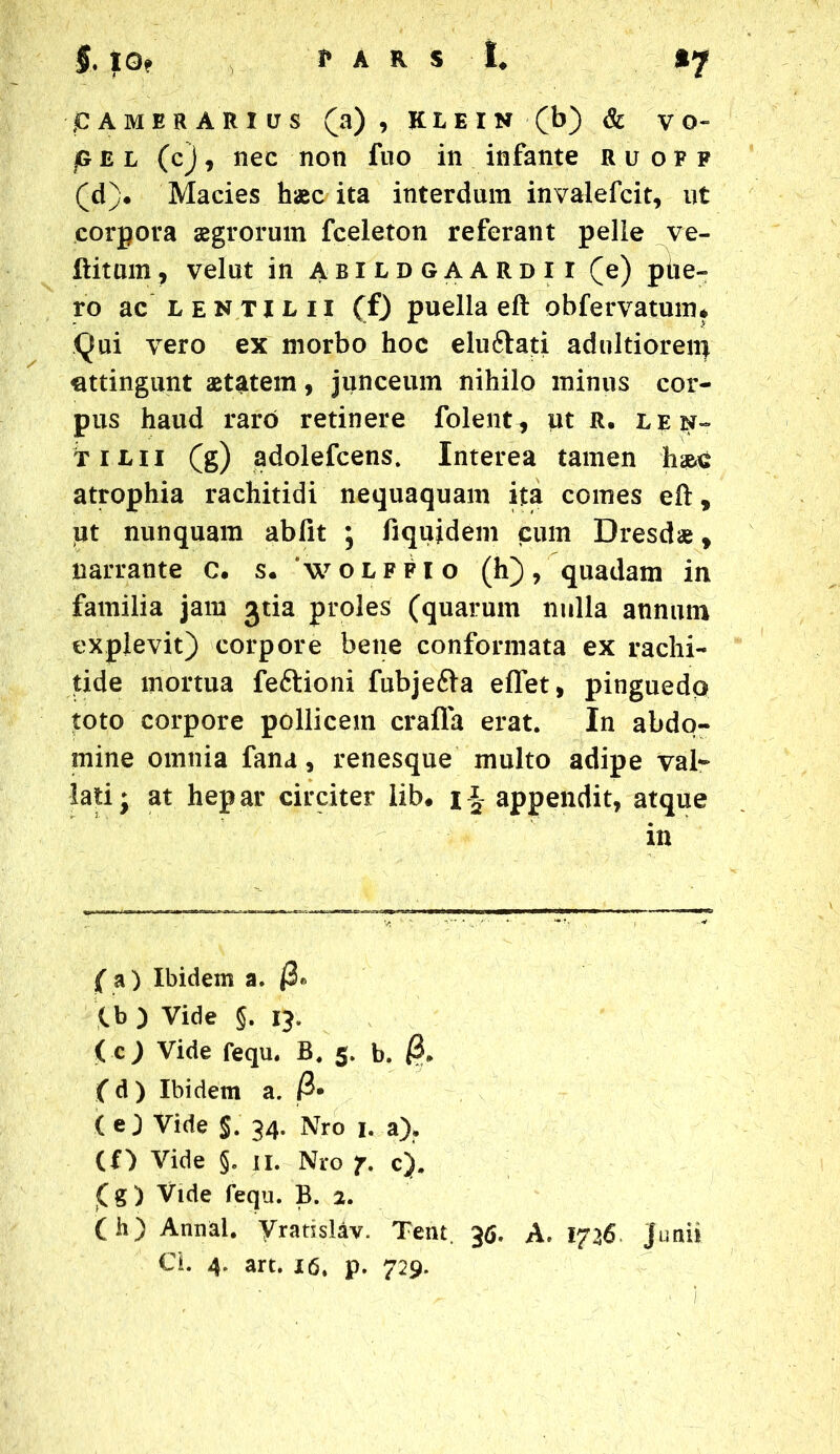 P AMER ARIUS (a), KLEIN (b) & VO- j& e l (c), nec non fuo in infante ruoff (d)* Macies haec ita interdum invalefcit, ut corpora aegrorum fceleton referant pelle ve- ftitum, velut in abildgaardii (e) phe- ro ac lenti l ii (f) puella eft obfervatum* Qui vero ex morbo hoc eluftati adnltiorenj uttingunt aetatem, junceum nihilo minus cor- pus haud raro retinere folent, ut R. len~ Tilii (g) adolefcens. Interea tamen hae-c atrophia rachitidi nequaquam ita comes eft, iut nunquam abfit ; fiqujdem cum Dresdae, narrante c. s. 'wolffio (h), quadam in familia jam jtia proles (quarum nulla annum explevit) corpore bene conformata ex rachi- tide mortua feftioni fubje&a effet, pinguedo toto corpore pollicem crafla erat. In abdo- mine omnia fana, renesque multo adipe val- lati j at hepar circiter lib* i : appendit, atque in ( a ) Ibidem a. j3. tb ) Vide §. 13. ( c) Vide fequ. B. 5. b. ( d ) Ibidem a. ( e ) Vide §. 34. Nro 1. a). (O Vide §. 11. Nro 7. c). (g) Vide fequ. B. 2. (h) Annal. Vrarislav. Tent. 36. A. 1726 Junii