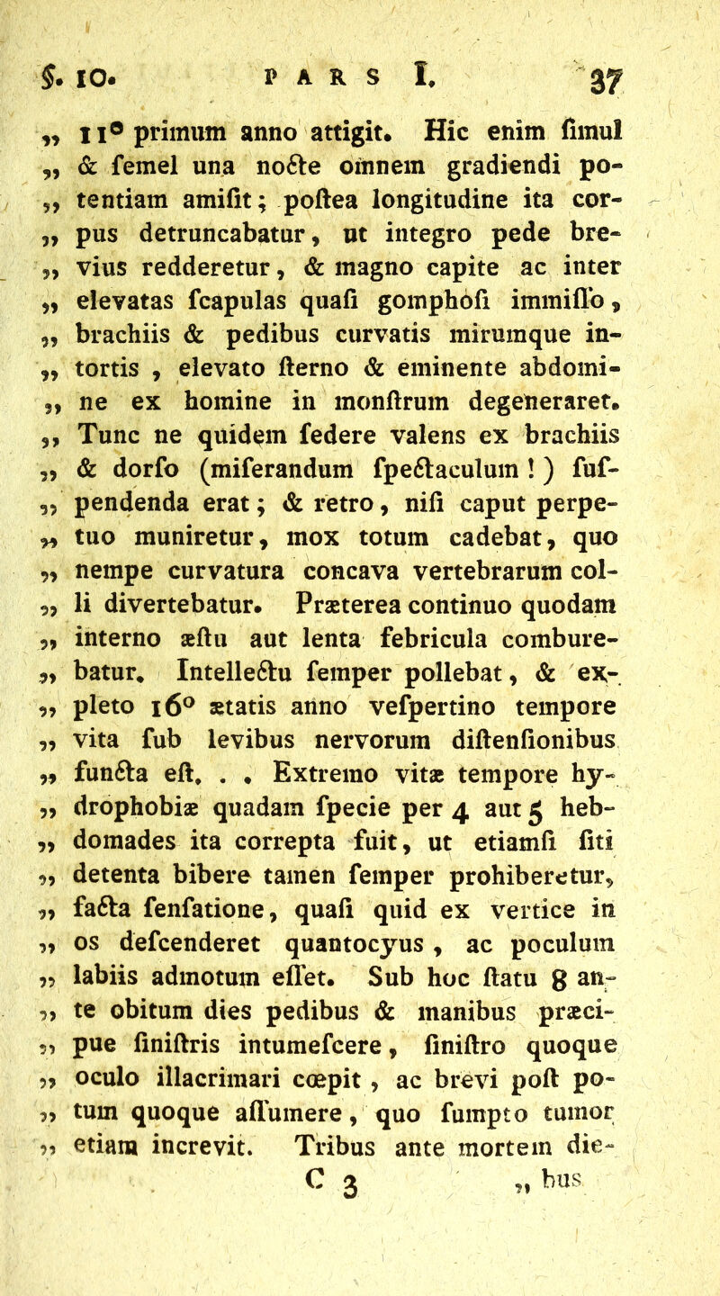 „ ii® primam anno attigit. Hic enim firnul „ & femel una nofte oinnem gradiendi po- ,, tentiam amilit; poftea longitudine ita cor- ,, pus detruncabatur, ut integro pede bre- ,, vius redderetur, & magno capite ac inter „ elevatas fcapulas quafi gomphofi immiflo, „ brachiis & pedibus curvatis mirumque in- „ tortis , elevato fterno & eminente abdomi- „ ne ex homine in monftrum degeneraret. ,, Tunc ne quidem federe valens ex brachiis „ & dorfo (miferandum fpe&aculum !) fuf- „ pendenda erat; & retro, nili caput perpe- r> tuo muniretur, mox totum cadebat, quo „ nempe curvatura concava vertebrarum col- „ li divertebatur. Praeterea continuo quodam „ interno seltu aut lenta febricula combure- „ batur* Intelleftu femper pollebat, & ex- ,, pleto i6° statis anno vefpertino tempore ,, vita fub levibus nervorum diftenfionibus „ funfta eli, . * Extremo vitae tempore hy- ,, drophobiae quadam fpecie per 4 aut 5 heb- ,, domades ita correpta fuit, ut etiamli liti ,, detenta bibere tamen femper prohiberetur, ,, fafta fenfatione, quali quid ex vertice in „ os defcenderet quantocyus , ac poculum „ labiis admotum eflet. Sub hoc (latu g anr „ te obitum dies pedibus & manibus praci- pue finillris intumefcere, finiltro quoque 5, oculo illacrimari coepit , ac brevi poft po~ tum quoque a (Tumere, quo fumpto tumor >? etiam increvit. Tribus ante mortem die- C 3 „ bus.