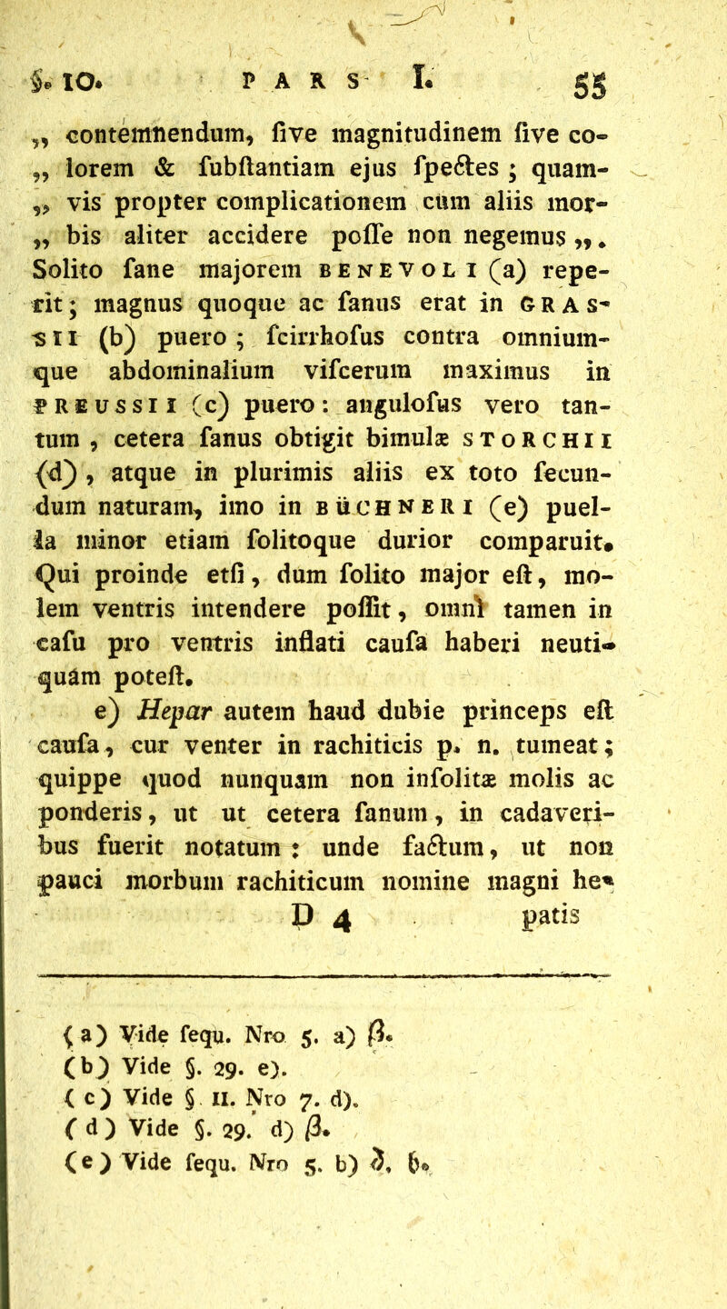 contemnendum, five magnitudinem five co~ ,, lorem & fubftantiam ejus fpeftes ; quam- „ vis propter complicationem cum aliis mor- „ bis aliter accidere poffe non negemus „ ♦ Solito fane majorem benevol i (a) repe- tit; magnus quoque ac fanus erat in gras- is i i (b) puero ; fcirrhofus contra omnium- que abdominalium vifcerum maximus in preussii (c) puero: angulofus vero tan- tum , cetera fanus obtigit bimulae storchii {d} , atque in plurimis aliis ex toto fecun- dum naturam, imo in buchneri (e) puel- la minor etiam folitoque durior corap aruit* Qui proinde etfi, dum folito major eft, mo- lem ventris intendere poflit, omni tamen in cafu pro ventris inflati caufa haberi neuti«* quam poteft. e) Hepar autem haud dubie princeps eft caufa, cur venter in rachiticis p* n. tumeat; quippe quod nunquam non infolitae molis ac ponderis, ut ut cetera fanum, in cadaveri- bus fuerit notatum : unde faftum, ut non pauci morbum rachiticum nomine magni he« D 4 patis ( a) Vide fequ. Nro 5. a) « (bji Vide §. 29. e). < c) Vide § 11. Nro 7. d). f d ) Vide §. 29. d) /3. (e ) Vide fequ. Nm 5. b) <5, fr.