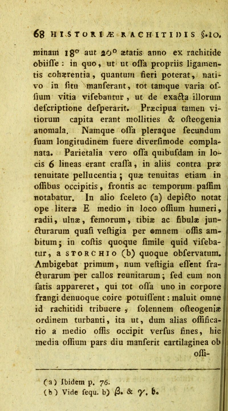 minam i8° aut ao° tetatis anno ex rachitide obiiffe : in quo, ut ut olla propriis ligamen- tis cohaerentia, quantum fieri poterat, nati- vo in fitu \51anferant, tot tanique varia of- fium vitia vifebantur , ut de exa£la illorum defcriptione defperarit. Praecipua tamen vi- tiorum capita erant mollities & ofteogenia anomala. Namque olla pleraque fecundum fuam longitudinem fuere diverfimode compla- nata. Parietalia vero offa quibufdam in lo- cis 6 lineas erant craffa, in aliis contra prae tenuitate pellucentia; quae tenuitas etiam in offibus occipitis, frontis ac temporum paffim notabatur. In alio fceleto (a) depifro notat ope liter® E medio in loco offium humeri, radii, ulnae, femorum, tibiae ac fibulae jun- tturarura quali veftigia per ©mnem offis am- bitum; in collis quoque fimile quid vifeba- tur, a storchio (b) quoque obfervatum. Ambigebat primum, num veftigia effent fra- 61 urarum per callos reunitarum; fed cum non fatis appareret, qui tot offa uno in corpore frangi denuoque coire potuiffent: maluit omne i id rachitidi tribuere , folennem ofteogeniae ordinem turbanti, ita ut, dum alias offifica- tio a medio offis occipit verfus fines, hic media offium pars diu manferit cartilaginea ob offi- ( a) Ibidem p. 76. (b ■) Vide fequ. b) & <y, fc.