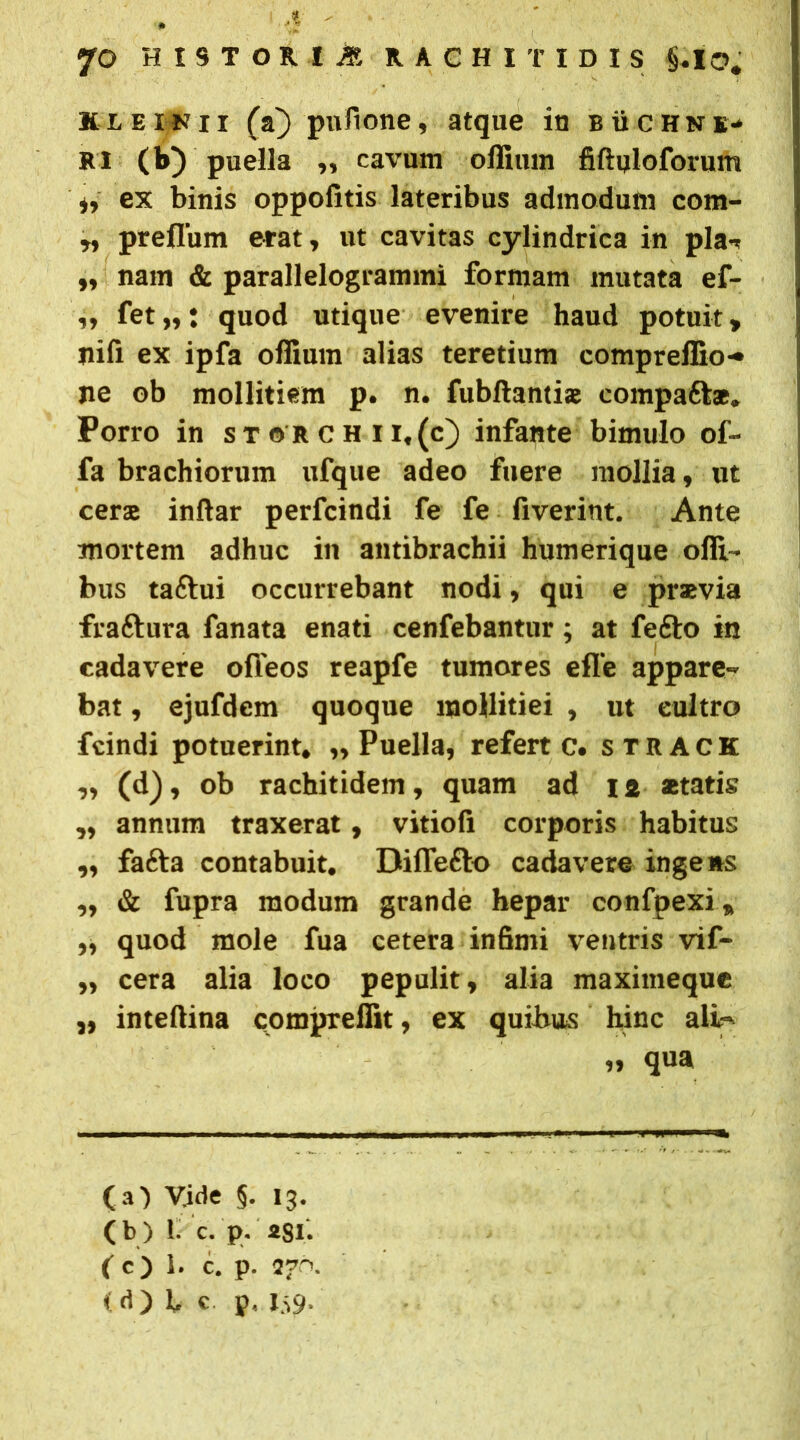 * ' JO HISTORIA RACHITIDIS §.IO. Kl einix (a} pufione, atque in b ii cHne- RI (b) puella „ cavum oflimn fiftqloforum it ex binis oppofitis lateribus admodum com- tt preflum erat, ut cavitas cylindrica in pia-, „ nam & parallelogrammi formam mutata ef- „ fet ,t t quod utique evenire haud potuit y nili ex ipfa offium alias teretium compreffio- ne ob mollitiem p. n. fubftanti® compaft*. Porro in storchii.(c) infante bimulo of- fa brachiorum ufque adeo fuere mollia, ut cerae inftar perfcindi fe fe fiverint. Ante mortem adhuc in antibrachii humerique ofli- bus taftui occurrebant nodi, qui e praevia fraftura fanata enati cenfebantur; at fefto in cadavere ofleos reapfe tumores efle appare» bat, ejufdem quoque mollitiei , ut eultro fcindi potuerint, „ Puella, referte, strack „ (d), ob rachitidem, quam ad 12 statis „ annum traxerat, vitiofi corporis habitus „ fafta contabuit. Difle&o cadavere ingens „ & fupra modum grande hepar confpexi * ,, quod mole fua cetera infimi ventris vif- ,, cera alia loco pepulit, alia maximeque intefiina compreffit, ex quibus hinc ali» „ qua (b) 1. c. p. asi. (c) 1. c. p. 276. < (1) L c p, 139. >»