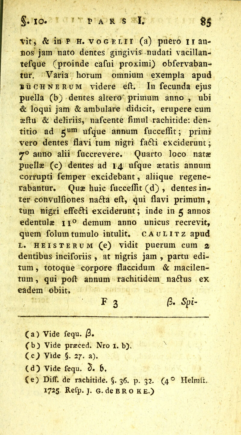 ,• io< par § I; S5 vit , & in P H. voGELir (a) puero 11 an- nos jam nato dentes gingivis nudati vacillan- tefque (proinde cafui proximi) obfervaban- tui\ Varia horum omnium exempla apud buchnerum videre eft. Infecunda ejus puella (b) dentes altero primum anno , ubi & loqui jam & ambulare didicit, erupere cum sftu & deliriis, nafcente fimul rachitide: den- titio ad 5um ufque annum fucceffit; primi vero dentes flavi tum nigri fafti exciderunt; jr0 anno alii fuccrevere. Quarto loco natae puelis (c) dentes ad 14 ufque statis annum corrupti femper excidebant, aliique regene- rabantur, Quae huic fucceflit (d) , dentes in- ter convulfiones nafta eft, qui flavi primum, tum nigri effefti exciderunt; inde in 5 annos edentulae n° demum anno unicus recrevit, quem folumtumulo intulit, caulitz apud L, heisterum (e) vidit puerum cum z dentibus inciforiis , at nigris jam , partu edi- tum, totoque corpore flaccidum & macilen- tum, qui poft annum rachitidem naftus ex eadem obiit. ( a ) Vide fequ. /3, (b) Vide pneced. Nro 1. b)t (cj Vide §. 27. a). (e) DifT. de rachitide. §. 36. p. 32. (40 HelmiL 1725 Refp. j. G.deBROK E.) F 3 /3, Spi-