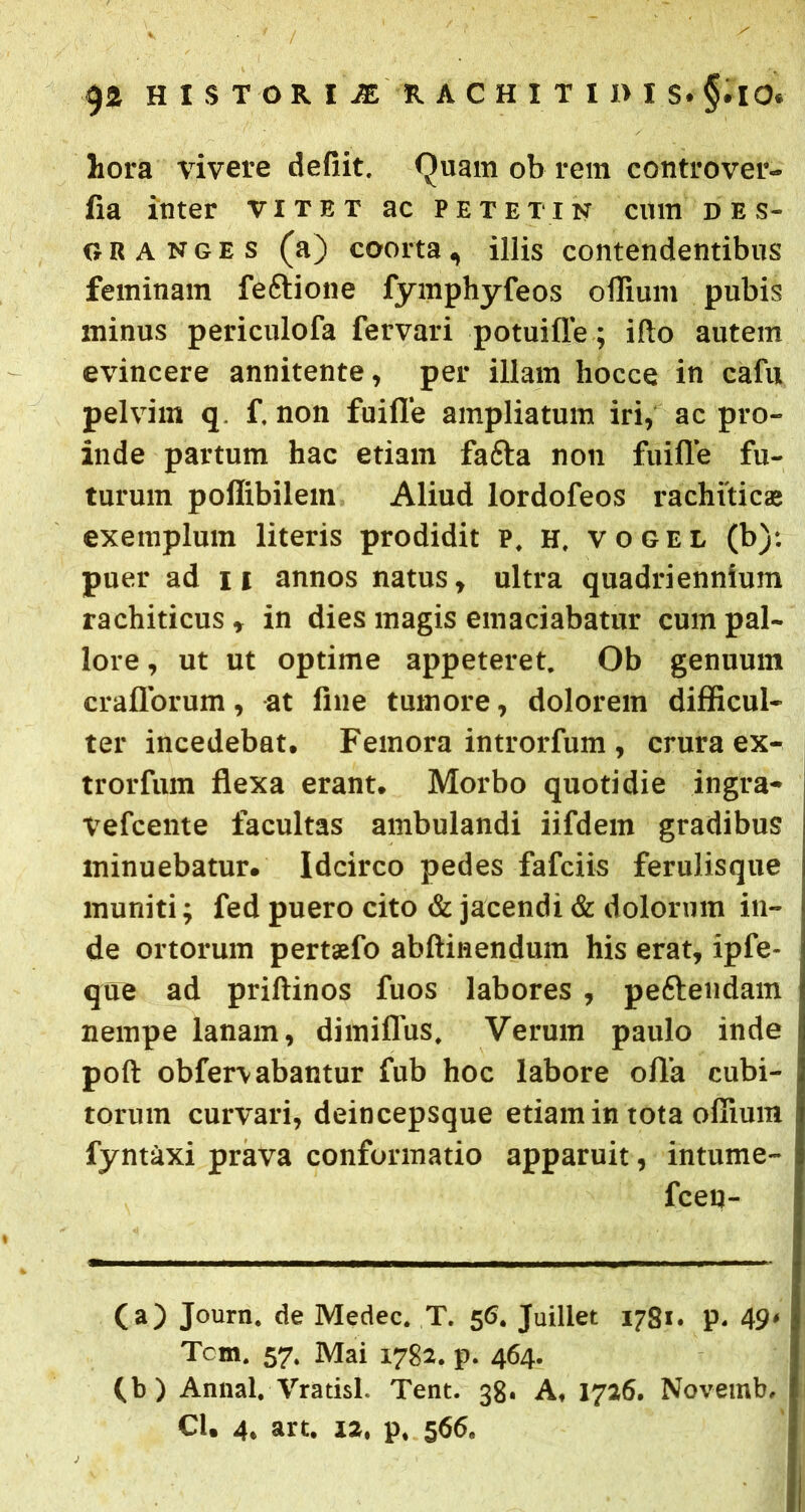 hora vivere defiit. Quam ob rem controver- fia inter vitet ac petetik cum des- g r a n g e s (a) coorta, illis contendentibus feminam feftione fymphyfeos offium pubis minus periculofa fervari potuifle; illo autem evincere annitente, per illam hocce in cafu pelvim q. f. non fuifle ampliatum iri, ac pro- inde partum hac etiam fafta non fuifle fu- turum poffibilem Aliud lordofeos rachiticas exemplum literis prodidit p, H. vogel (b)-. puer ad 11 annos natus, ultra quadriennium rachiticus , in dies magis emaciabatur cum pal- lore , ut ut optime appeteret. Ob genuum craflorum, at flue tumore, dolorem difficul- ter incedebat. Femora introrfum , crura ex- trorfum flexa erant. Morbo quotidie ingra- \refcente facultas ambulandi iifdem gradibus minuebatur. Idcirco pedes fafciis ferulisque muniti; fed puero cito & jacendi & dolorum in- de ortorum pertaefo abftinendum his erat, ipfe- que ad prillinos fuos labores , peftendam nempe lanam, dimiflus. Verum paulo inde poft obfervabantur fub hoc labore ofla cubi- torum curvari, deincepsque etiam in tota offium fyntaxi prava conformatio apparuit, intume- fcen- (a) Joum. de Medec. T. 56. Juillet 1781. p. 49' Tcm. 57. Mai 1782. p. 464. (.b) Annal. Vratisl. Tent. 38. A, 1726. Novemb,