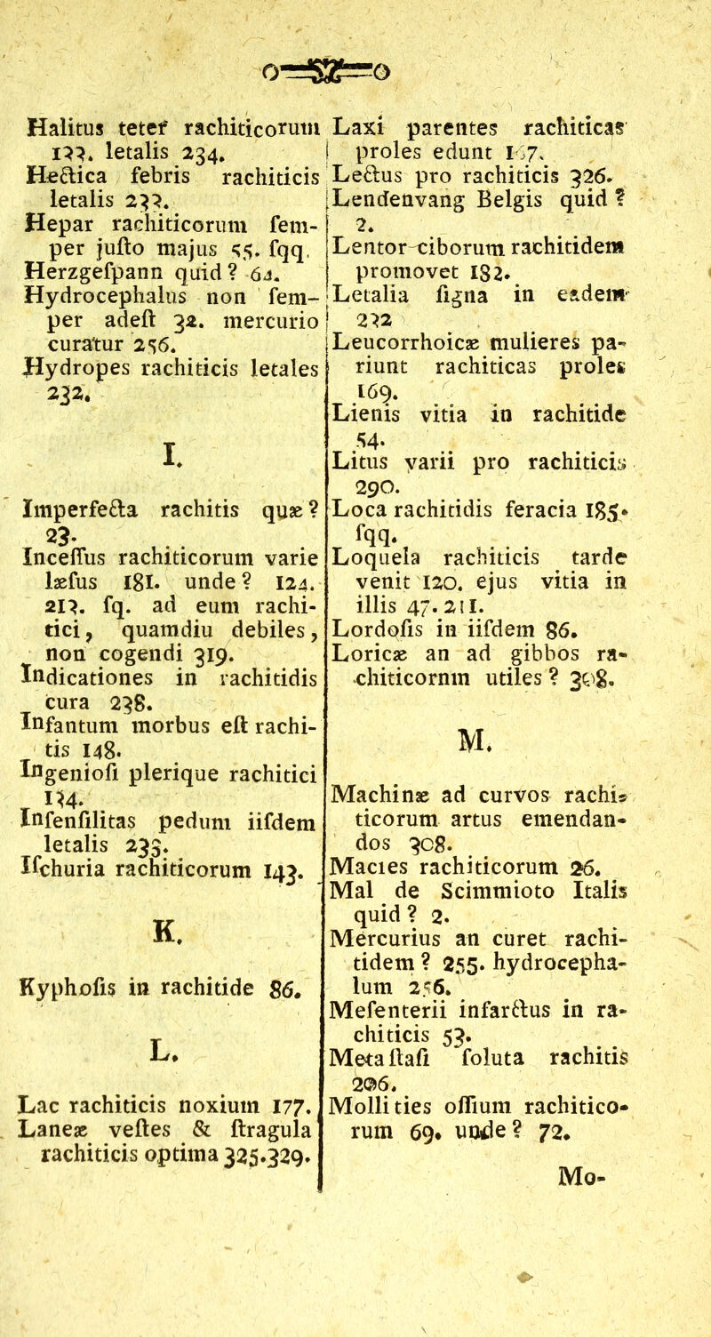 orr*ggTro Halitus tetef rachiticorum i}}. letalis 234, He&ica febris rachiticis letalis 233. Hepar rachiticorum fem- per jufto majus 55. fqq, Herzgefpann quid ? 64. Hydrocephalus non fem- per adeft 32. mercurio curatur 2 56. Hydropes rachiticis letales 232. 1. Imperfe&a rachitis quae ? 23- Inceflus rachiticorum varie laefus 18I. unde ? 124. 21}. fq. ad eum rachi- tici 7 quamdiu debiles, non cogendi 319. Indicationes in rachitidis cura 238. Infantum morbus eft rachi- tis 148. Ingeniofi plerique rachitici T H4. . Infenfilitas pedum iifdem letalis 233* Ilehuria rachiticorum 143. K. Kyphofis in rachitide 86. L. Lac rachiticis noxium 177. Laneas velles & (tragula rachiticis optima 325.329* Laxi parentes rachiticas proles edunt 167. Leftus pro rachiticis 326. Lendenvang Belgis quid ? 2* Lentor-ciborum rachitiden* promovet 182. Letalia figna in eadem' 222 Leucorrhoicae mulieres pa~ riunt rachiticas proles 169. Lienis vitia in rachitide 54- Litus yarii pro rachiticis 290. Loca rachitidis feracia 1B5- fqq. Loquela rachiticis tarde venit 120. ejus vitia in illis 47. 211. Lordqfis in iifdem 86. Loricae an ad gibbos ra« ■chiticornm utiles ? 308. M. Machinae ad curvos rachi» ticorum artus emendan- dos 30 8. Macies rachiticorum 26. Mal de Scimmioto Italis quid ? 2. Mercurius an curet rachi- tidem ? 255. hydrocepha- lum 256. Mefenterii infar&us in ra- chiticis 53. Meta ltafi foluta rachitis 2©6. Mollities oflium rachitico- rum 69* unde? 72. Mo-