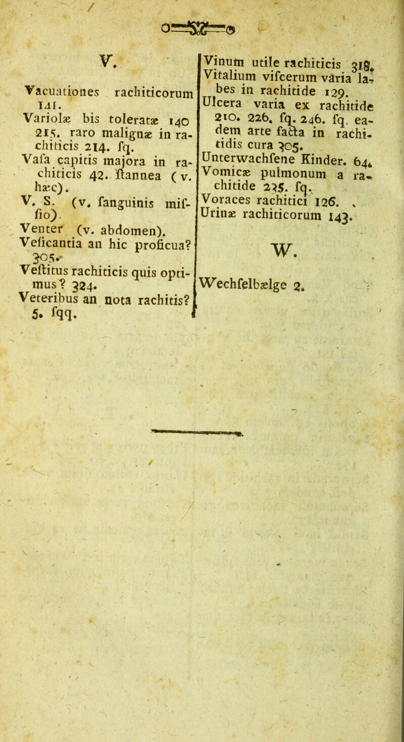Vacuationes racliiticorum 141. Variolae bis tolerat» 140 2x5. raro malignae in ra- chiti cis 214. fq. Vafa capitis majora in ra~ chiticis 42. 'ftannea (v. h»c) * V* S. (v4 fanguinis mif- fio). Venter (v. abdomen). Veficantia an hic proficua? 305* Veftitus rachiticis quis opti- mus? 324. Veteribus an nota rachitis? 5. fqq. Vitalium vifcerum varia la» bes in rachitide 129. Ulcera varia ex rachitide 210. 226. fq. 246. fq ea- dem arte fatta in rachi- tidis cura 305. Unterwachfene Kinder. 64* Vomicae pulmonum a ra- chitide 235. fq. Voraces rachidci 126. . Urinae rachiticorum 143. w. Wechfelbaelge 3.