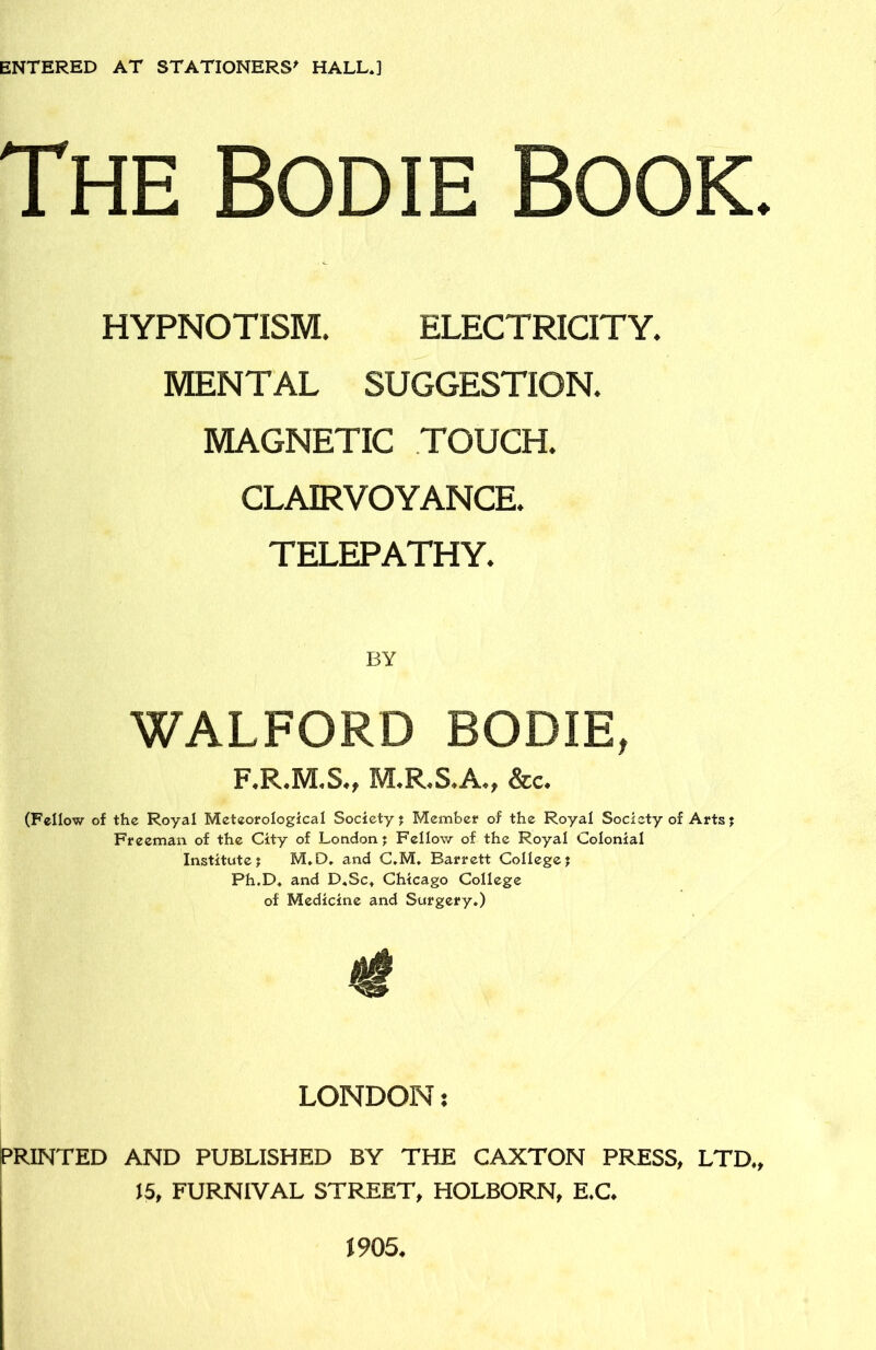 ENTERED AT STATIONERS' HALL*] The Bodie Book. HYPNOTISM. ELECTRICITY. MENTAL SUGGESTION. MAGNETIC TOUCH. CLAIRVOYANCE. TELEPATHY. WALFORD BODIE, F.R.M.S., M.R.S.A., &c. (Fellow of the Royal Meteorological Society; Member of the Royal Society of Arts; Freeman of the City of London; Fellow of the Royal Colonial Institute? M.D, and C*M, Barrett College; Ph.D* and D«Sc* Chicago College of Medicine and Surgery*) LONDON: PRINTED AND PUBLISHED BY THE CAXTON PRESS, LTD,, 15, FURNIVAL STREET, HOLBORN, E*C