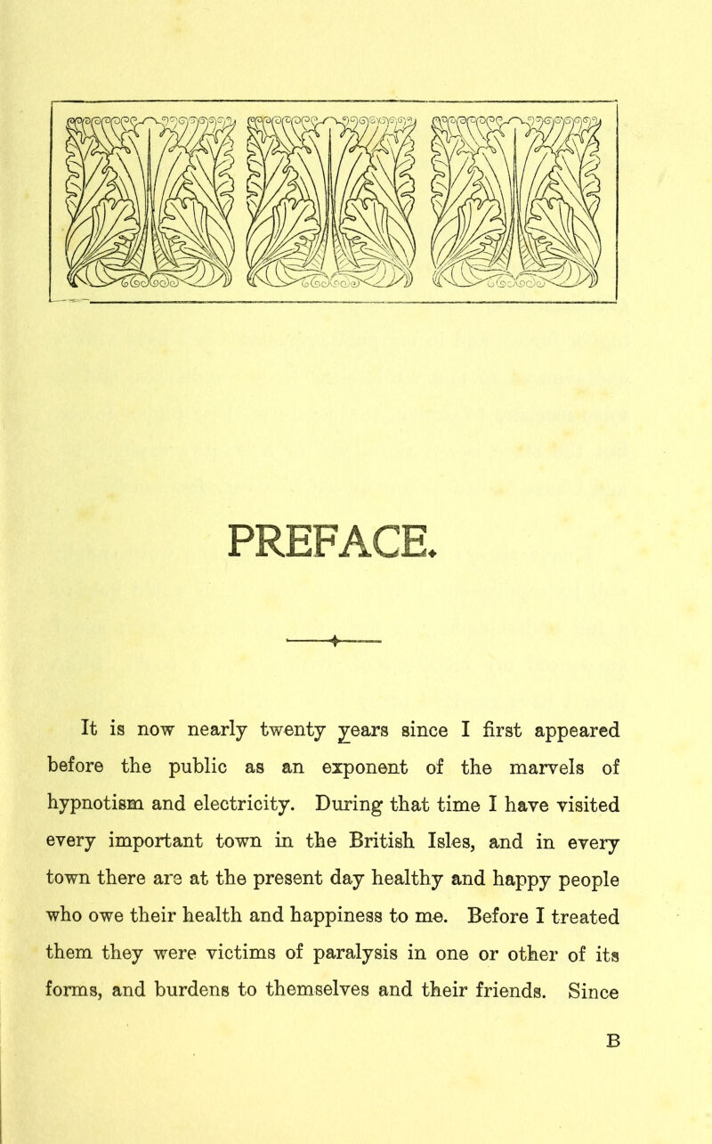 PREFACE* ‘ 4— It is now nearly twenty years since I first appeared before the public as an exponent of the marvels of hypnotism and electricity. During that time I have visited every important town in the British Isles, and in every town there are at the present day healthy and happy people who owe their health and happiness to me. Before I treated them they were victims of paralysis in one or other of its forms, and burdens to themselves and their friends. Since B