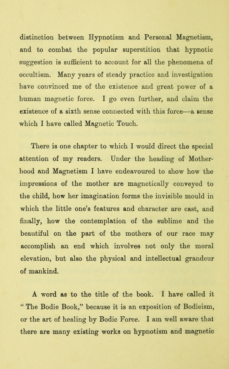 distinction between Hypnotism and Personal Magnetism, and to combat the popular superstition that hypnotic suggestion is sufficient to account for all the phenomena of occultism. Many years of steady practice and investigation have convinced me of the existence and great power of a human magnetic force. I go even further, and claim the existence of a sixth sense connected with this force—a sense which I have called Magnetic Touch. There is one chapter to which I would direct the special attention of my readers. Under the heading of Mother- hood and Magnetism I have endeavoured to show how the impressions of the mother are magnetically conveyed to the child, how her imagination forms the invisible mould in which the little one’s features and character are cast, and finally, how the contemplation of the sublime and the beautiful on the part of the mothers of our race may accomplish an end which involves not only the moral elevation, but also the physical and intellectual grandeur of mankind. A word as to the title of the book. I have called it “ The Bodie Book,” because it is an exposition of Bodieism, or the art of healing by Bodic Force. I am well aware that there are many existing works on hypnotism and magnetic